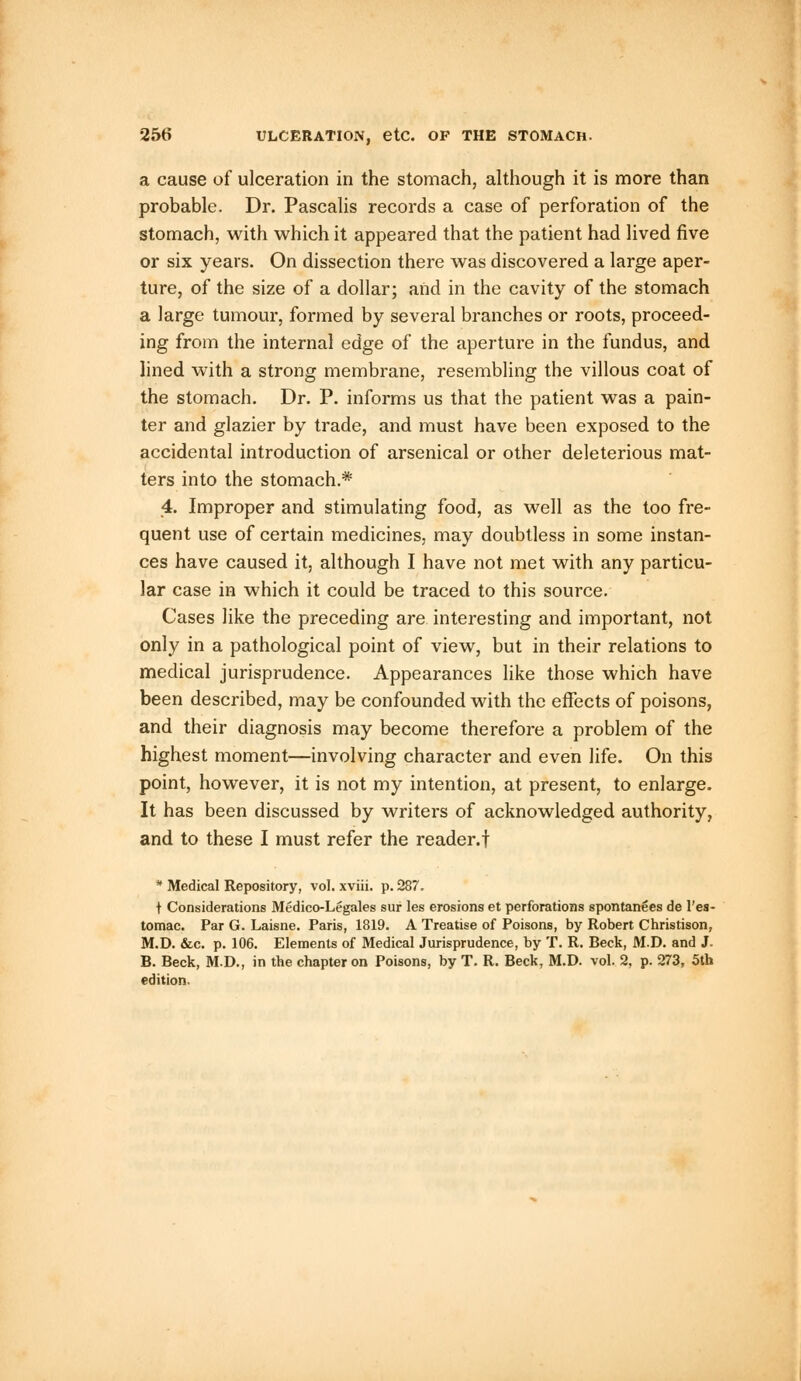 a cause of ulceration in the stomach, although it is more than probable. Dr. Pascalis records a case of perforation of the stomach, with which it appeared that the patient had lived five or six years. On dissection there was discovered a large aper- ture, of the size of a dollar; and in the cavity of the stomach a large tumour, formed by several branches or roots, proceed- ing from the internal edge of the aperture in the fundus, and lined with a strong membrane, resembling the villous coat of the stomach. Dr. P. informs us that the patient was a pain- ter and glazier by trade, and must have been exposed to the accidental introduction of arsenical or other deleterious mat- ters into the stomach.* 4. Improper and stimulating food, as well as the too fre- quent use of certain medicines, may doubtless in some instan- ces have caused it, although I have not met with any particu- lar case in which it could be traced to this source. Cases like the preceding are interesting and important, not only in a pathological point of view, but in their relations to medical jurisprudence. Appearances like those which have been described, may be confounded with the effects of poisons, and their diagnosis may become therefore a problem of the highest moment—involving character and even life. On this point, however, it is not my intention, at present, to enlarge. It has been discussed by writers of acknowledged authority, and to these I must refer the reader.! * Medical Repository, vol. xviii. p. 287. t Considerations Medico-Legales sur les erosions et perforations spontanees de l'es- tomac. Par G. Laisne. Paris, 1819. A Treatise of Poisons, by Robert Christison, M.D. &c. p. 106. Elements of Medical Jurisprudence, by T. R. Beck, M.D. and J- B. Beck, M.D., in the chapter on Poisons, by T. R. Beck, M.D. vol. 2, p. 273, 5th edition.
