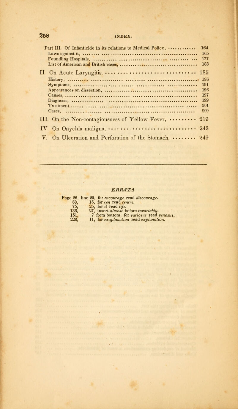 Part III. Of Infanticide in its relations to Medical Police, 164 Laws against it, 165 Foundling Hospitals, 177 List of American and British cases, 183 II. On Acute Laryngitis, 185 History, 186 Symptoms 191 Appearances on dissection, 196 Causes, 197 Diagnosis, , 199 Treatment, 201 209 III. On the Non-contagiousness of Yellow Fever, 219 IV. On Onychia maligna, 243 V. On Ulceration and Perforation of the Stomach, 249 ERRATA. Page 26, line 20, for encourage read discourage. 68, 15, for cen read centre. 75, 25, for it read life. 136, 27, insert almost before invariably. 151, 7 from bottom, for variosus read venoms. 228, 11, for exaplanation read explanation.