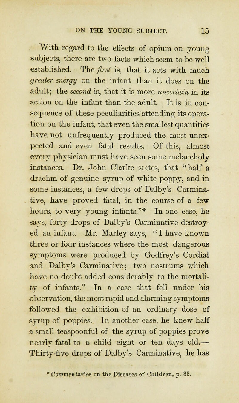 With regard to the effects of opium on young subjects, there are two facts which seem to be well established. The first is, that it acts with much greater energy on the infant than it does on the adult; the second is, that it is more uncertain in its action on the infant than the adult. It is in con- sequence of these peculiarities attending its opera- tion on the infant, that even the smallest quantities have not unfrequently produced the most unex- pected and even fatal results. Of this, almost every physician must have seen some melancholy instances. Dr. John Clarke states, that half a drachm of genuine syrup of white poppy, and in some instances, a few drops of Dalby's Carmina- tive, have proved fatal, in the course of a few hours, to very young infants.* In one case, he says, forty drops of Dalby's Carminative destroy- ed an infant. Mr. Marley says,  I have known three or four instances where the most dangerous symptoms were produced by Godfrey's Cordial and Dalby's Carminative; two nostrums which have no doubt added considerably to the mortali- ty of infants. In a case that fell under his observation, the most rapid and alarming symptoms followed the exhibition of an ordinary dose of eyrup of poppies. In another case, he knew half a small teaspoonful of the syrup of poppies prove nearly fatal to a child eight or ten days old.— Thirty-iive drops of Dalby's Carminative, he has * Commentaries on the Diseases of Children, p. 33.