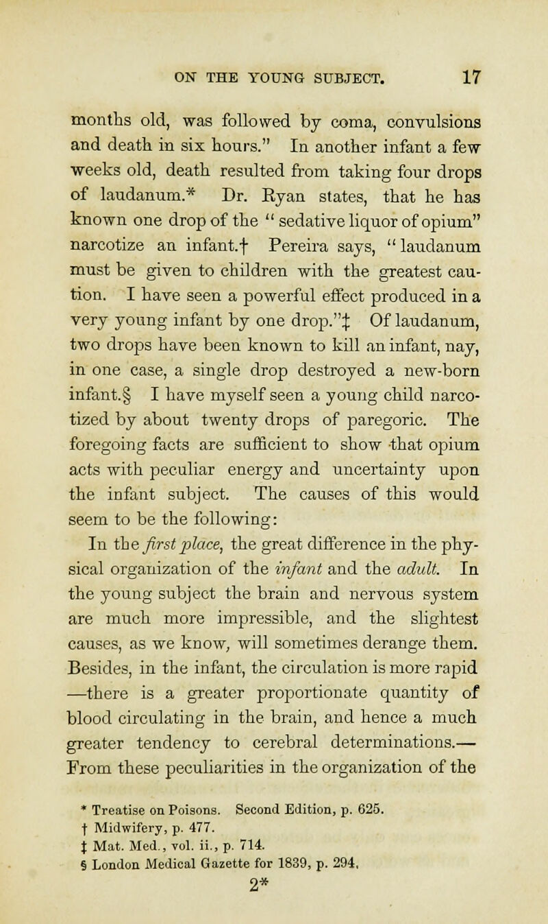 months old, was followed by coma, convulsions and death in six hours. In another infant a few ■weeks old, death resulted from taking four drops of laudanum.* Dr. Ryan states, that he has known one drop of the sedative liquor of opium narcotize an infant.f Pereira says,  laudanum must be given to children with the greatest cau- tion. I have seen a powerful effect produced in a very young infant by one drop.:j: Of laudanum, two drops have been known to kill an infant, nay, in one case, a single drop destroyed a new-born infant.§ I have myself seen a young child narco- tized by about twenty drops of paregoric. The foregoing facts are sufficient to show -that opium acts with peculiar energy and uncertainty upon, the infant subject. The causes of this would seem to be the following: In the first place, the great difference in the phy- sical organization of the infant and the adult. In the young subject the brain and nervous system are much more impressible, and the slightest causes, as we know, will sometimes derange them. Besides, in the infant, the circulation is more rapid —there is a greater proportionate quantity of blood circulating in the brain, and hence a much greater tendency to cerebral determinations.— From these peculiarities in the organization of the * Treatise on Poisons. Second Edition, p. 625. t Midwifery, p. 477. J Mat. Med., toI. ii., p. 714. § London Medical Gazette for 1839, p. 294, 2*