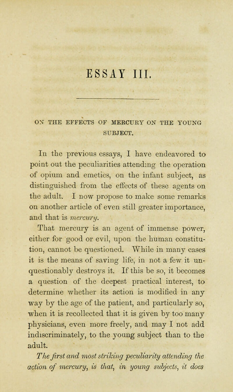 ox THE EFFECTS OF MERCURY ON THE YOUNG SUBJECT. In the previous essays, I have endeavored to point out the pecuKarities attending the operation of opium and emetics, on the infant subject, as distinguished from the elfects of these agents on the adult. I now propose to make some remarks on another article of even still greater importance, and that is mercury. That mercury is an agent of immense power, either for good or evil, upon the human constitu- tion, cannot be questioned. While in many cases it is the means of saving life, in not a few it un- questionably destroys it. If this be so, it becomes a question of the deepest practical interest, to determine whether its action is modified in any way by the age of the patient, and particularly so, when it is recollected that it is given by too many physicians, even more freely, and may I not add indiscriminately, to the young subject than to the adult. The first and most strilcing peculiarity attending the action of mercury, is that, in young subjects, it does