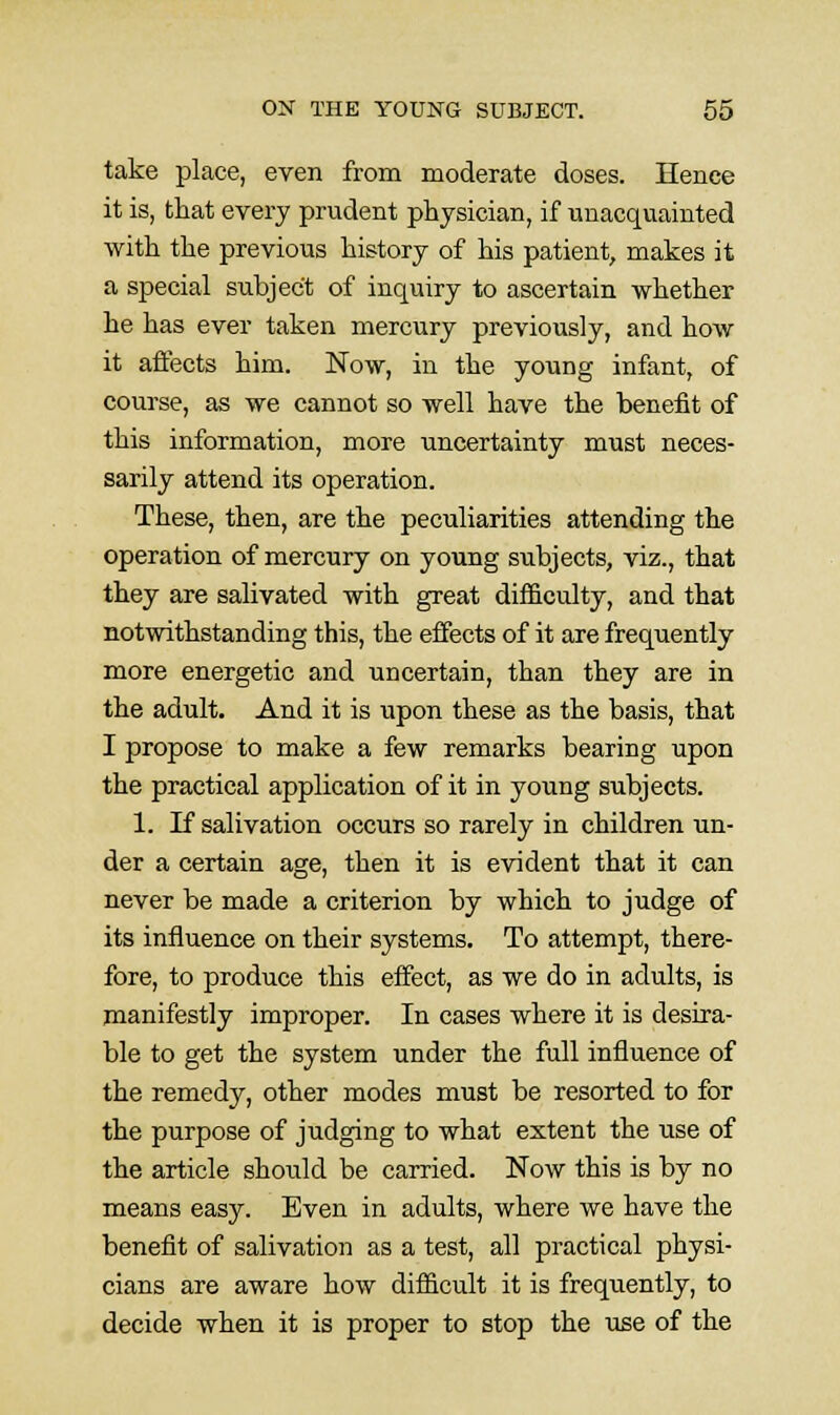 take place, even from moderate doses. Hence it is, that every prudent physician, if unacquainted with the previous history of his patient, makes it a special subject of inquiry to ascertain whether he has ever taken mercury previously, and how it affects him. Now, in the young infant, of course, as we cannot so well have the benefit of this information, more uncertainty must neces- sarily attend its operation. These, then, are the peculiarities attending the operation of mercury on young subjects, viz., that they are salivated with great difi&culty, and that notwithstanding this, the effects of it are frequently more energetic and uncertain, than they are in the adult. And it is upon these as the basis, that I propose to make a few remarks bearing upon the practical application of it in young subjects. 1. If salivation occurs so rarely in children un- der a certain age, then it is evident that it can never be made a criterion by which to judge of its influence on their systems. To attempt, there- fore, to produce this effect, as we do in adults, is manifestly improper. In cases where it is desira- ble to get the system under the full influence of the remedy, other modes must be resorted to for the purpose of judging to what extent the use of the article should be carried. Now this is by no means easy. Even in adults, where we have the benefit of salivation as a test, all practical physi- cians are aware how difficult it is frequently, to decide when it is proper to stop the use of the