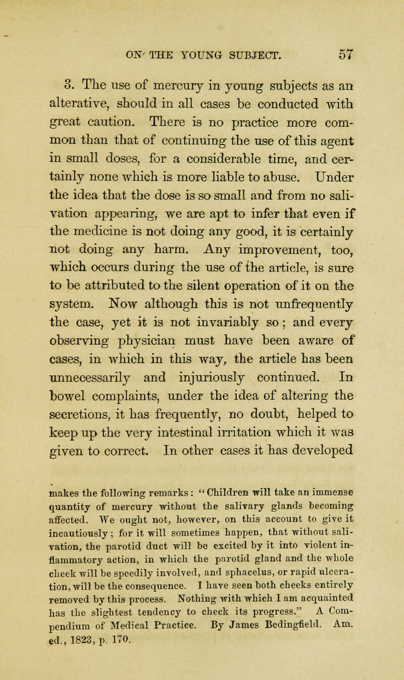 3. The use of mercury in young subjects as an alterative, should in all cases be conducted with great caution. There is no practice more com- mon than that of continuing the use of this agent in small doses, for a considerable time, and cer- tainly none which is more liable to abuse. Under the idea that the dose is so small and from no sali- vation appearing, we are apt to infer that even if the medicine is not doing any good, it is certainly not doing any harm. Any improvement, too, which occurs during the use of the article, is sure to be attributed to the silent operation of it on the system. Now although this is not unfrequently the case, yet it is not invariably so; and every observing physician must have been aware of cases, in which in this way, the article has been unnecessarily and injuriously continued. In bowel complaints, under the idea of altering the secretions, it has frequently, no doubt, helped to keep up the very intestinal irritation which it was given to correct. In other cases it has developed makes the following remarks:  Children will take an immense quantity of mercury without the salivary glands heeoming affected. We ought not, however, on this account to give it incautiously ; for it will sometimes happen, that without sali- vation, the parotid duct will be excited by it into violent in- flammatory action, in which the parotid gland and the whole cheek will be speedily involved, and sphacelus, or rapid ulcera- tion, will be the consequence. I have seen both cheeks entirely removed by this process. Nothing with which I am acquainted has the slightest tendency to check its progress. A Com- pendium of Medical Practice. By James Bedingfield. Ans. ed., 1823, p. 170.