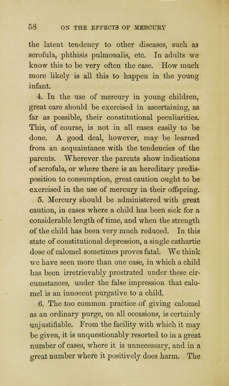 the latent tendency to other diseases, such as scrofula, phthisis pulmonalis, etc. In adults we know this to be very often the case. How much more likely is all this to happen in the young infant. 4. In the use of mercury in young children, great care should be exercised in ascertaining, as far as possible, their constitutional peculiarities. This, of course, is not in all cases easily to be done. A good deal, however, may be learned from an acquaintance with the tendencies of the parents. Wherever the parents show indications of scrofula, or where there is an hereditary predis- position to consumption, great caution ought to be exercised in the use of mercury in their oifspring. 5. Mercury should be administered with great caution, in cases where a child has been sick for a considerable length of time, and when the strength of the child has been very much reduced. In this state of constitutional depression, a single cathartic dose of calomel sometimes proves fatal. We think we have seen more than one case, in which a child has been irretrievably prostrated under these cir- cumstances, under the false impression that calo- mel is an innocent purgative to a child. 6. The too common practice of giving calomel as an ordinarj'' purge, on all occasions, is certainly unjustifiable. From the facility with which it may be given, it is unquestionably resorted to in a great number of cases, where it is unnecessary, and in a great number where it positively does harm. The