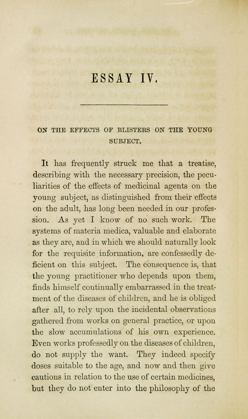 ESSAY IV. OS THE EFFECTS OF BLISTERS ON THE YOUNG SUBJECT. It ]ias frequently struck me tliat a treatise, describing with the necessary precision, the pecu- liarities of the effects of medicinal agents on the young subject, as distinguished from their effects on the adult, has long been needed in our profes- sion. As yet I know of no such work. The systems of materia medica, valuable and elaborate as they are, and in which we should naturally look for the requisite information, are confessedly de- ficient on this subject. The consequence is, that the young practitioner who depends upon them, finds himself continually embarrassed in the treat- ment of the diseases of children, and he is obliged after all, to rely uj)on the incidental observations gathered from works on general practice, or upon the slow accumulations of his own experience. Even works professedly on the diseases of children, do not supply the want. They indeed specify doses suitable to the age, and now and then give cautions in relation to the use of certain medicines, but they do not enter into the philosophy of the