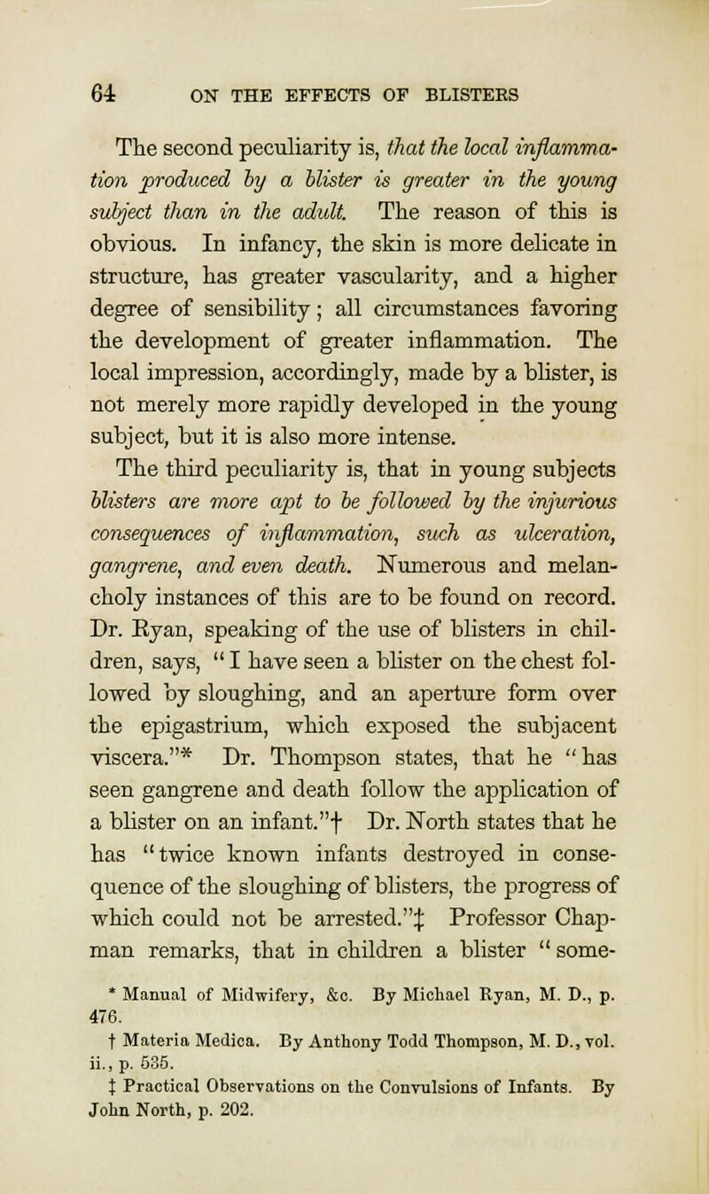 The second peculiarity is, that the local inflamma- tion produced hy a blister is greater in the young subject than in the adult. The reason of this is obvious. In infancy, the skin is more delicate in structure, has greater vascularity, and a higher degree of sensibility; all circumstances favoring the development of greater inflammation. The local impression, accordingly, made by a blister, is not merely more rapidly developed in the young subject, but it is also more intense. The third peculiarity is, that in young subjects blisters are more apt to be fallowed by the injurious consequences of inflamraation, such as ulceration, gangrene, and even death. Numerous and melan- choly instances of this are to be found on record. Dr. Eyan, speaking of the use of blisters in chil- dren, says,  I have seen a blister on the chest fol- lowed by sloughing, and an aperture form over the epigastrium, which exposed the subjacent viscera.* Dr. Thompson states, that he has seen gangrene and death follow the application of a blister on an infant.f Dr. North states that he has twice known infants destroyed in conse- quence of the sloughing of blisters, the progress of which could not be arrested.:!; Professor Chap- man remarks, that in children a blister  some- * Manual of Midwifery, &o. By Michael Ryan, M. T>., p. 476. t Materia Medica. By Anthony Todd Thompson, M. D., vol. ii.,p. 535. X Practical Observations on the Convulsions of Infants. By John North, p. 202.