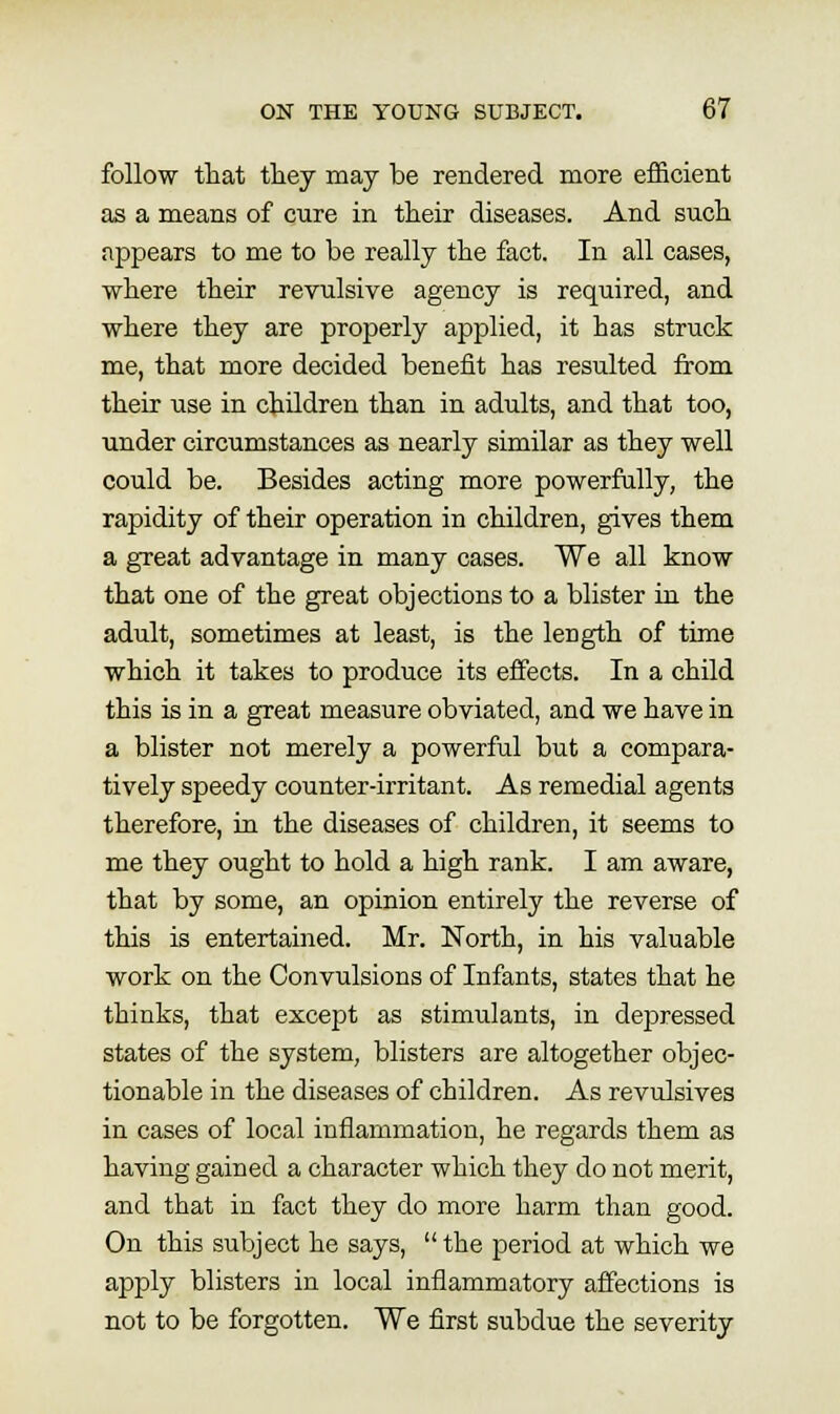 follow that they may be rendered more efficient as a means of cure in their diseases. And such appears to me to be really the fact. In all cases, where their revulsive agency is required, and where they are properly applied, it has struck me, that more decided beneiit has resulted from their use in children than in adults, and that too, under circumstances as nearly similar as they well could be. Besides acting more powerfally, the rapidity of their operation in children, gives them a great advantage in many cases. We all know that one of the great objections to a blister in the adult, sometimes at least, is the length of time which it takes to produce its effects. In a child this is in a great measure obviated, and we have in a blister not merely a powerful but a compara- tively speedy counter-irritant. As remedial agents therefore, in the diseases of children, it seems to me they ought to hold a high rank. I am aware, that by some, an opinion entirely the reverse of this is entertained. Mr. North, in his valuable work on the Convulsions of Infants, states that he thinks, that except as stimulants, in depressed states of the system, blisters are altogether objec- tionable in the diseases of children. As revulsives in cases of local inflammation, he regards them as having gained a character which they do not merit, and that in fact they do more harm than good. On this subject he says,  the period at which we apply blisters in local inflammatory affections is not to be forgotten. We first subdue the severity