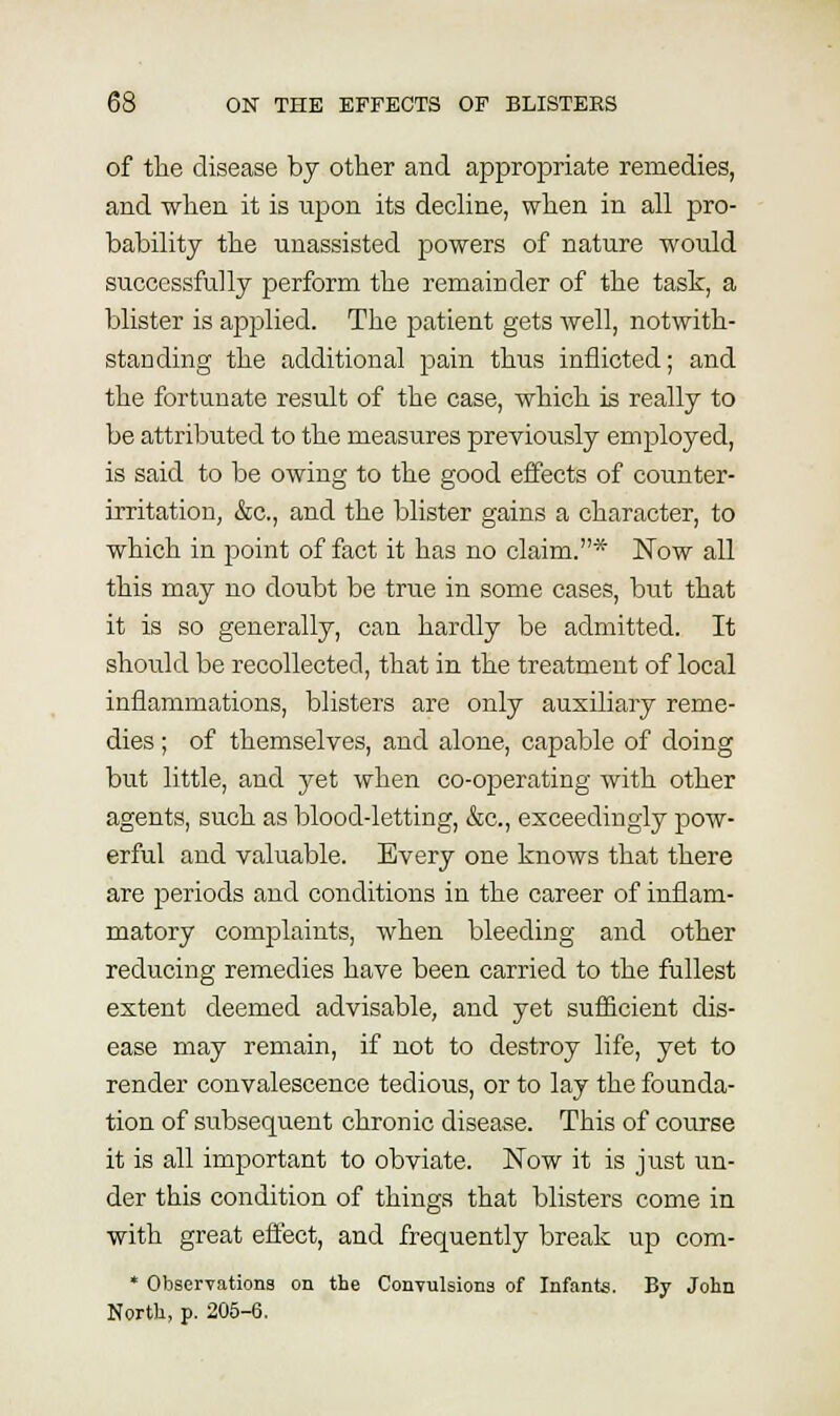 of the disease by other and appropriate remedies, and when it is upon its decline, when in all pro- bability the unassisted powers of nature would successfully perform the remainder of the task, a blister is applied. The patient gets well, notwith- standing the additional pain thus inflicted; and the fortunate result of the case, which is really to be attributed to the measures previously employed, is said to be owing to the good effects of counter- irritation, &c., and the blister gains a character, to which in point of fact it has no claim.* ISTow all this may no doubt be true in some cases, but that it is so generally, can hardly be admitted. It should be recollected, that in the treatment of local inflammations, blisters are only auxiliary reme- dies ; of themselves, and alone, capable of doing but little, and yet when co-operating with other agents, such as blood-letting, &c., exceedingly pow- erful and valuable. Every one knows that there are periods and conditions in the career of inflam- matory complaints, when bleeding and other reducing remedies have been carried to the fullest extent deemed advisable, and yet sufficient dis- ease may remain, if not to destroy life, yet to render convalescence tedious, or to lay the founda- tion of subsequent chronic disease. This of course it is all important to obviate. Now it is just un- der this condition of things that blisters come in with great effect, and frequently break up com- * Observations on the Convulsions of Infants. By John North, p. 205-6.