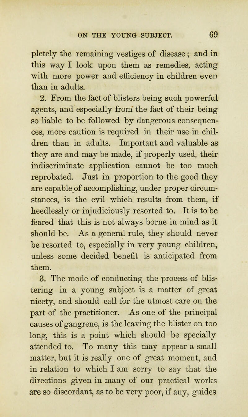 pletely tlie remaining vestiges of disease ; and in this way I look upon tliem as remedies, acting with more power and eificiency in children even than in adults. 2. From the fact of blisters being such powerful agents, and especially from the fact of their being so liable to be followed by dangerous consequen- ces, more caution is required in their use in chil- dren than in adults. Important and valuable as they are and may be made, if properly used, their indiscriminate application cannot be too much reprobated. Just in proportion to the good they are capableof accomplishing, under proper circum- stances, is the evil which results from them, if heedlessly or injudiciously resorted to. It is to be feared that this is not always borne in mind as it should be. As a general rule, they should never be resorted to, especially in very young children, unless some decided benefit is anticipated from them. 8. The mode of conducting the process of blis- tering in a young subject is a matter of great nicety, and should call for the utmost care on the part of the practitioner. As one of the principal causes of gangrene, is the leaving the blister on too long, this is a point which should be specially attended to. To many this may appear a small matter, but it is really one of great moment, and in relation to which I am sorry to say that the directions given in many of our practical works are so discordant, as to be very poor, if any, guides