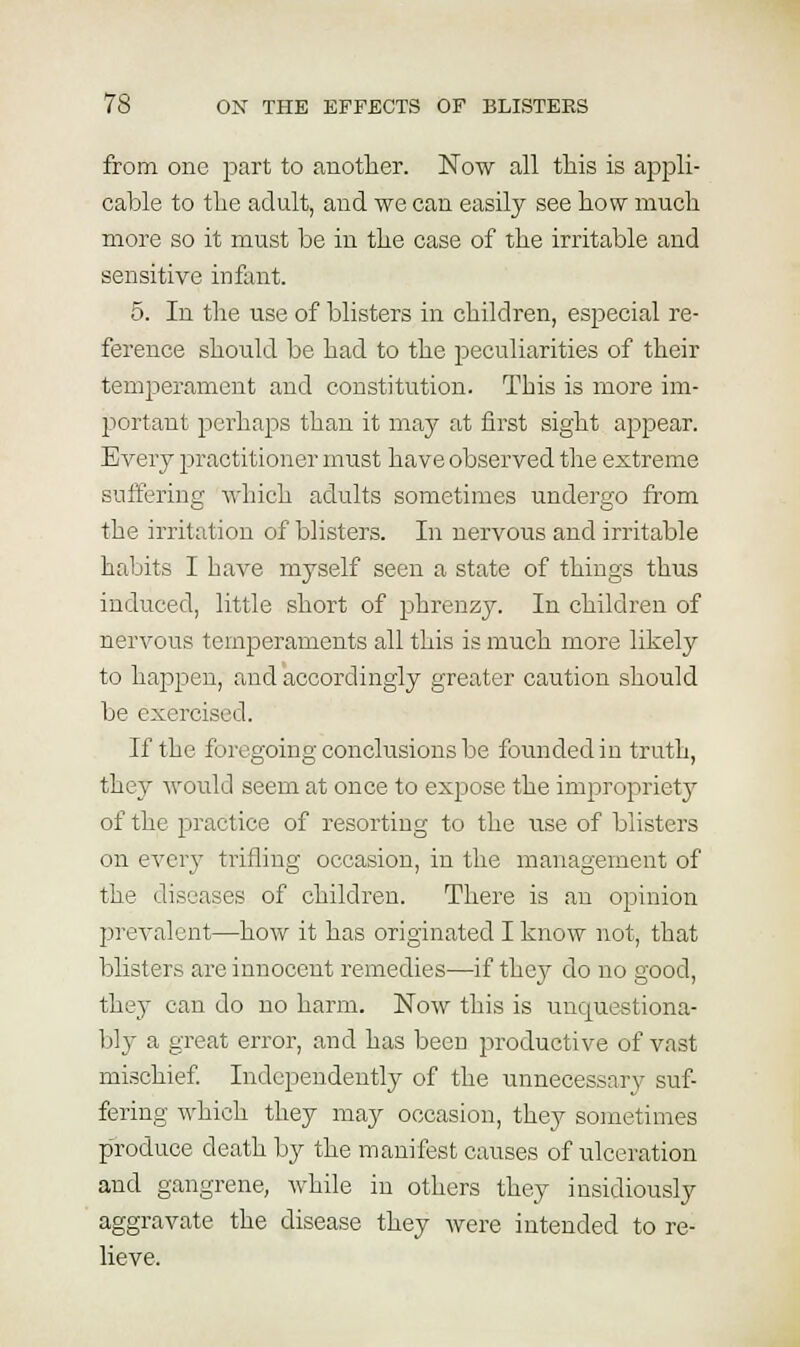 from one part to anotlier. Now all tlais is appli- cable to tlie adult, and we can easily see how much more so it must be in the case of the irritable and sensitive infant. 5. In the use of blisters in children, especial re- ference should be had to the peculiarities of their temiierament and constitution. This is more im- portant perhaps than it may at first sight appear. Every practitioner must have observed the extreme suffering which adults sometimes undergo from the irritation of blisters. In nervous and irritable habits I have myself seen a state of things thus induced, little short of phrenzy. In children of nervous temperaments all this is much more likely to happen, and accordingly greater caution should be exercised. If the foregoing conclusions be founded in truth, they would seem at once to expose the improprietj^ of the practice of resorting to the use of blisters on every trifling occasion, in the management of the diseases of children. There is an opinion prevalent—how it has originated I know not, that blisters are innocent remedies—if they do no good, they can do no harm. Now this is unquestiona- bly a great error, and has been productive of vast mischief Independently of the unnecessary suf- fering which they may occasion, they sometimes p'roduce death by the manifest causes of ulceration and gangrene, while in others they insidiously aggravate the disease they were intended to re- lieve.