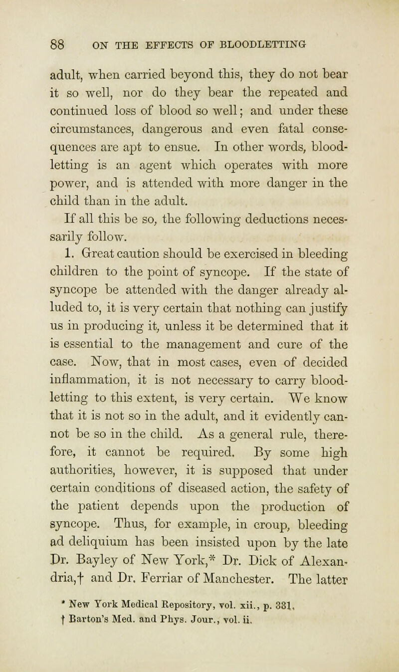 adult, wten carried beyond this, they do not bear it so well, nor do they bear the repeated and continued loss of blood so well; and under these circumstances, dangerous and even fatal conse- quences are apt to ensue. In other words, blood- letting is an agent which operates with more power, and is attended with more danger in the child than in the adult. If all this be so, the following deductions neces- sarily follow. 1. Great caution should be exercised in bleeding children to the point of syncope. If the state of syncope be attended with the danger already al- luded to, it is very certain that nothing can justify us in producing it, unless it be determined that it is essential to the management and cure of the case. Now, that in most cases, even of decided inflammation, it is not necessary to carry blood- letting to this extent, is very certain. We know that it is not so in the adult, and it evidently can- not be so in the child. As a general rule, there- fore, it cannot be required. By some high authorities, however, it is supposed that under certain conditions of diseased action, the safety of the patient depends upon the production of syncope. Thus, for example, in croup, bleeding ad deliquium has been insisted upon by the late Pr. Bayley of New York,* Dr. Dick of Alexan- dria,t and Dr. Ferriar of Manchester. The latter * New York Medical Repository, vol. xii., p. 331,