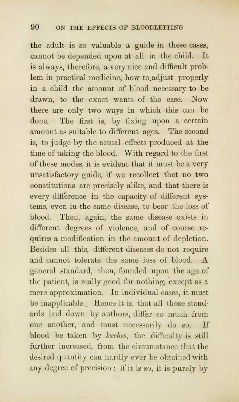 the adult is so valuable a guide in these cases, cannot be depended upon at all in the child. It is always, therefore, a very nice and difficult prob- lem in practical medicine, how to.adjust properly in a child the amount of blood necessary to be drawn, to the exact wants of the case. Now there are only two ways in which this can be done. The first is, by fixing upon a certain amount as suitable to different ages. The second is, to judge by the actual effects produced at the time of taking the blood. With regard to the first of these modes, it is evident that it must be a very unsatisfactory guide, if we recollect that no two constitutions are precisely alike, and that there is every difference in the capacity of different sys- tems, even in the same disease, to bear the loss of blood. Then, again, the same disease exists in different degrees of violence, and of course re- quires a modification in the amount of depletion. Besides all this, different diseases do not require and cannot tolerate the same loss of blood. A general standard, then, founded upon the age of the patient, is really good for nothing, except as a mere approximation. In individual cases, it must be inapplicable.. Hence it is, that all those stand- ards laid down by authors, differ so much from one another, and must necessarily do so. If blood be taken by leeches^ the difficulty is still further increased, from the circumstance that the desired quantity can hardly ever be obtained with any degree of precision : if it is so, it is purely by