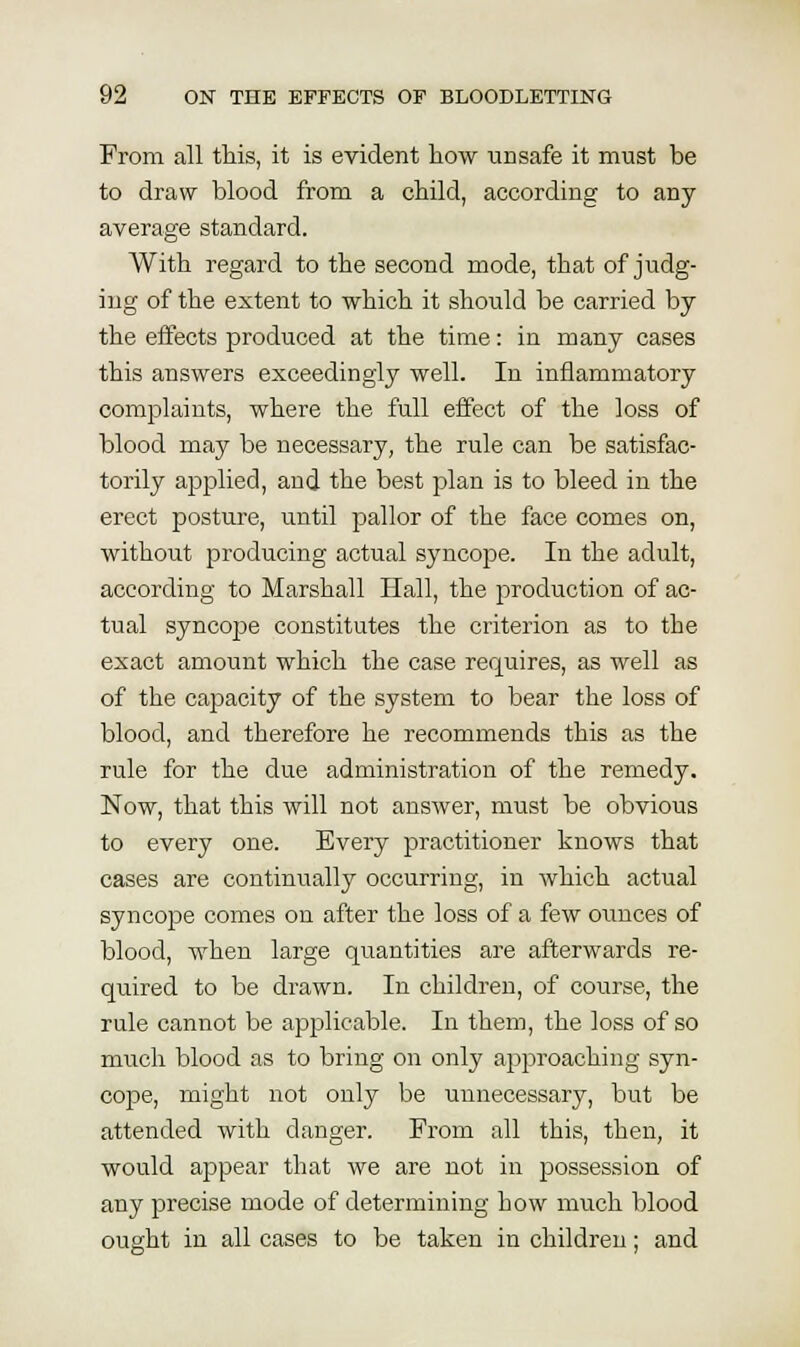 From all this, it is evident how unsafe it must be to draw blood from a child, according to any average standard. With regard to the second mode, that of judg- ing of the extent to which it should be carried by the effects produced at the time: in many cases this answers exceedingly well. In inflammatory complaints, where the full effect of the loss of blood may be necessary, the rule can be satisfac- torily applied, and the best plan is to bleed in the erect posture, until pallor of the face comes on, without producing actual syncope. In the adult, according to Marshall Hall, the production of ac- tual syncope constitutes the criterion as to the exact amount which the case requires, as well as of the capacity of the system to bear the loss of blood, and therefore he recommends this as the rule for the due administration of the remedy. Now, that this will not answer, must be obvious to every one. Every practitioner knows that cases are continiially occurring, in which actual syncope comes on after the loss of a few ounces of blood, when large qtiantities are afterwards re- quired to be drawn. In children, of course, the rule cannot be applicable. In them, the loss of so much blood as to bring on only approaching syn- cope, might not only be unnecessary, but be attended with danger. From all this, then, it would appear that we are not in possession of any precise mode of determining how much blood ought in all cases to be taken in children; and