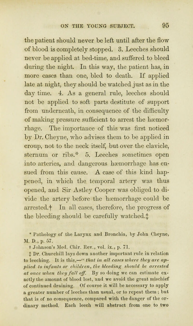 tlie patient should never be left until after the flow of blood is completely stopped. 3. Leeches should never be applied at bed-time, and suffered to bleed during the night. In this way, the patient has, in more cases than one, bled to death. If applied late at night, they should be watched just as in the day time. 4. As a general rule, leeches should not be applied to soft parts destitute of support from underneath, in consequence of the difficulty of making pressure sufficient to arrest the hasmor- rhage. The importance of this was first noticed by Dr. Cheyne, who advises them to be applied in croup, not to the neck itself, but over the clavicle, sternum or ribs.* 5. Leeches sometimes open into arteries, and dangerous hajmorrhage has en- sued from this cause. A case of this kind hap- pened, in which the temporal artery was thus opened, and Sir Astley Cooper was obliged to di- vide the artery before the htiemorrhage could be arrested.f In all cases, therefore, the progress of the bleeding should be carefully watched.:); * Pathology of the Larynx and Bronchia, by JoIju (j'heyne, U. D., p. .57. t Johnson's Med. Chir. Rev., vol. ix., p. 71. I Df. Churchill lays down another important rule in relation to leeching. It is this,— that in all cases where they are ap- plied to infants or children, the bleeding should lie arrested at once when they fall off. By so doing we can estimate ex- actly the amount of blood lost, and we avoid the great mischief of continued draining. Of course it will be necessary to apply a greater number of leeches than usual, or to repeat them ; but that is of no consequence, compared with the danger of the or- dinary method. Each leech will abstract from one to two
