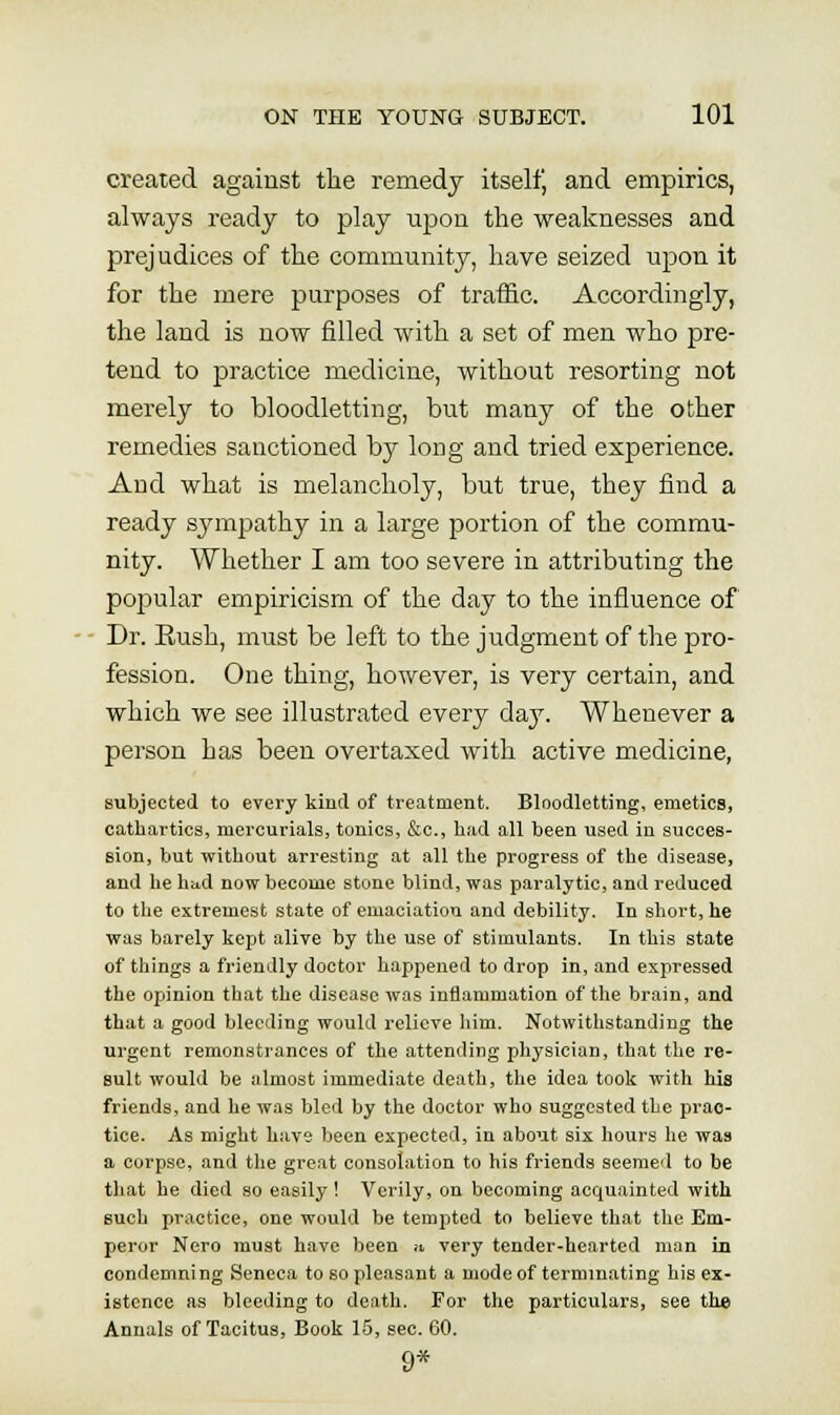 created against the remedy itselfj and empirics, always ready to play upon the weaknesses and prejudices of the community, have seized upon it for the mere purposes of traffic. Accordingly, the land is now filled with a set of men who pre- tend to practice medicine, without resorting not merely to bloodletting, but many of the other remedies sanctioned by long and tried experience. And what is melancholy, but true, they find a ready sympathy in a large portion of the commu- nity. Whether I am too severe in attributing the popular empiricism of the day to the influence of Dr. Rush, must be left to the judgment of the pro- fession. One thing, however, is very certain, and which we see illustrated every day. Whenever a person has been overtaxed with active medicine, subjected to every kind of treatment. Bloodletting, emetics, cathartics, mercurials, tonics, &c., had all been used in succes- sion, but without arresting at all the progress of the disease, and he had now become stone blind, was paralytic, and reduced to the extremest state of emaciation and debility. In short, he was barely kept alive by the use of stimulants. In this state of things a friendly doctor happened to drop in, and expressed the opinion that the disease was inflammation of the brain, and that a good bleeding would relieve him. Notwithstanding the urgent remonstrances of the attending physician, that the re- sult would be almost immediate death, the idea took with his friends, and he was bled by the doctor who suggested the prac- tice. As might have been expected, in about six hours he was a corpse, and the great consolation to his friends seemed to be that he died so easily ! Verily, on becoming acquainted with such practice, one would be tempted to believe that the Em- peror Nero must have been n very tender-hearted man in condemning Seneca to so pleasant a mode of terminating his ex- istence as bleeding to death. For the particulars, see the Annals of Tacitus, Book 15, sec. 60. 9*