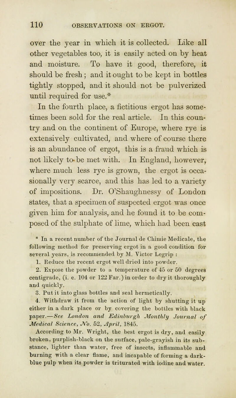 over the year in which it is collected. Like all other vegetables too, it is easily acted on by heat and moisture. To have it good, therefore, it should be fresh; and it ought to be kept in bottles tightly stopped, and it should not be pulverized until required for use.* In the fourth place, a fictitious ergot has some- times been sold for the real article. In this coun- try and on the continent of Europe, where rye is extensively cultivated, and where of course there is an abundance of ergot, this is a fraud which is not likely to-be met with. In England, however, where much less rye is grown, the ergot is occa- sionally very scarce, and this has led to a variety of impositions. Dr. O'Shaughnessy of London states, that a specimen of suspected ergot Avas once given him for analysis, and he found it to be com- posed of the sulphate of lime, which had been cast * In a recent number of the Journal de Chimie Medicale, the foUo'wing method for preserving ergot in a good condition for several years, is recommended by M. Victor Legrip : 1. Reduce the recent ergot well dried into powder. 2. Expose the powder to a temperature of 45 or 50 degrees centigrade, (i. e. 104 or 122 Far.) in order to dry it thoroughly and quickly. 3. Put it into glass bottles and seal hermetically. 4. Withdraw it from the action of light by shutting it up either in a dark place or by covering the bottles with black paper.—See London and Edinburgh Monthly Journal of Medical Science, JVo. 52, April, 1845. According to Mr. Wright, the best ergot is dry, and easily broken, purplish-black on the surface, pale-grayish in its sub- stance, lighter than water, free of insects, inflammable and burning with a clear fJame, and incapable of forming a dark- blue pulp when its powder is triturated with iodine and water.
