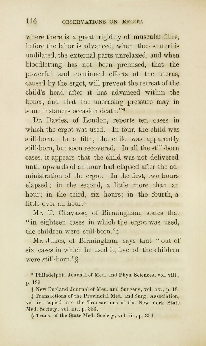 where there is a great rigidity of muscular fibre, before the labor is advanced, when the os uteri is undilated, the external parts unrelaxed, and when bloodletting has not been premised, that the powerful and continued efforts of the uterus, caused by the ergot, will prevent the retreat of the child's head after it has advanced within the bones, and that the unceasing pressure may in some instances occasion death.* Dr. Davies, of London, reports ten cases in which the ergot was used. In four, the child was still-born. In a fifth, the child was apparently still-born, but soon recovered. In all the still-born cases, it appears that the child was not delivered until upwards of an hour had elapsed after the ad- ministration of the ergot. In the first, two hours elapsed; in the second, a little more than an hour; in the third, six hours; in the fourth, a little over an hour.f Mr. T. Chavasse, of Birmingham, states that in eighteen cases in which the ergot was used, the children were still-born.:{: Mr. Jukes, of Birmingham, says that '' out of six cases in which he used it, five of the children were still-born.§ * Philadelphia Journal of Med. and Phys. Sciences, vol. viii., p. 139. t New England Journal of Med. and Surgery, vol. xv., p. 18. I Transactions of the Provincial Med. and Surg. Association, vol. iv., copied into the Transactions of the New York State Med. Society, vol. iii., p. 353. § Trans, of the State Med. Society, vol. iii., p. 354.