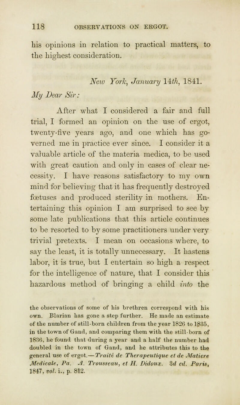 bis opinions in relation to practical matters, to the highest consideration. New Yorh, January lAili, 1841. My Dear Sir: After what I considered a fair and full trial, I formed an opinion on the use of ergot, twenty-five years ago, and one which has go- verned me in practice ever since. I consider it a valuable article of the materia medica, to be used with great caution and only in cases of clear ne- cessity. I have reasons satisfactory to my own mind for believing that it has frequently destroyed foetuses and produced sterility in mothers. En- tertaining this opinion I am surprised to see by some late publications that this article continues to be resorted to by some practitioners under very trivial pretexts. I mean on occasions where, to say the least, it is totally unnecessary. It hastens labor, it is true, but I entertain so high a respect for the intelligence of nature, that I consider this hazardous method of bringing a child into the the observations of some of his brethren correspond with his own. Blarian has gone a step further. He made an estimate of the number of still-born children from the year 1826 to 1835, in the townof Gand, and comparing them with the still-born of 1836, he found that during a year and a half the number had doubled in the town of Gand, and he attributes this to the general use of ergot.—Traite de Therapeutique et de Matiere Medicale, Pa. A. Trousseau, et H. Didoux. Zd ed. Paris, 1847, vol i., p. 812.