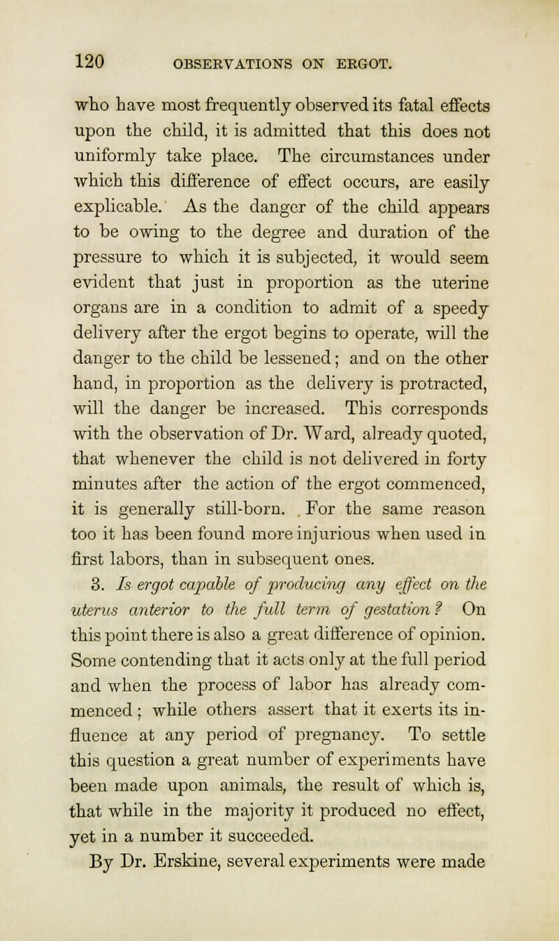 who have most frequently observed its fatal effects upon the child, it is admitted that this does not uniformly take place. The circumstances under which this difference of effect occurs, are easily explicable. As the danger of the child appears to be owing to the degree and duration of the pressure to which it is subjected, it would seem evident that just in proportion as the uterine organs are in a condition to admit of a speedy delivery after the ergot begins to operate, will the danger to the child be lessened; and on the other hand, in proportion as the delivery is protracted, will the danger be increased. This corresponds with the observation of Dr. Ward, already quoted, that whenever the child is not delivered in forty minutes after the action of the ergot commenced, it is generally still-born. . For the same reason too it has been found more injurious when used in first labors, than in subsequent ones. 3. Is ergot capable of producing any effect on the uterios anterior to the full term of gestation ? On this point there is also a great difference of opinion. Some contending that it acts only at the full period and when the process of labor has already com- menced ; while others assert that it exerts its in- fluence at any period of pregnancy. To settle this question a great number of experiments have been made upon animals, the result of which is, that while in the majority it produced no effect, yet in a number it succeeded. By Dr. Erskine, several experiments were made