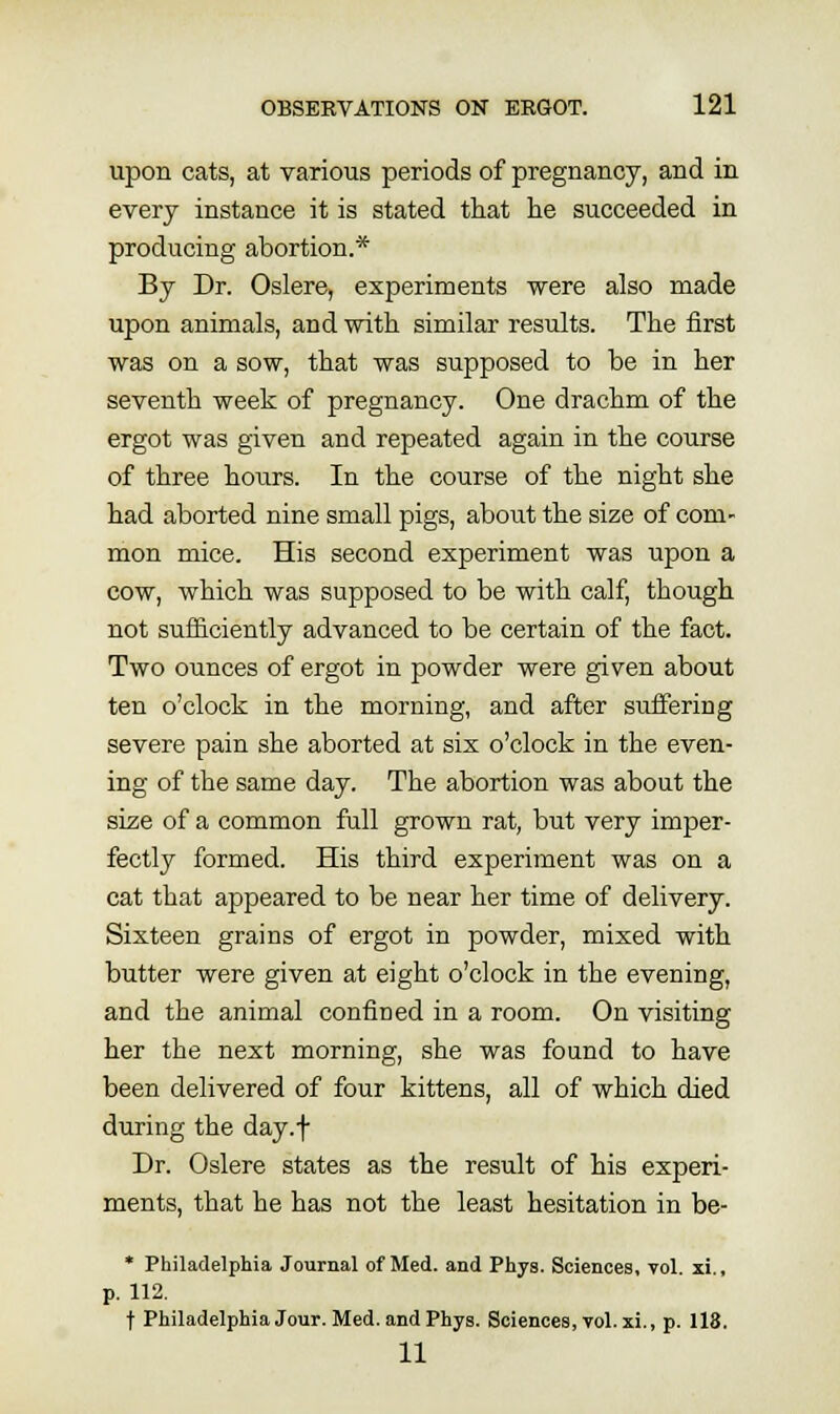 upon cats, at various periods of pregnancy, and in every instance it is stated that he succeeded in producing abortion.* By Dr. Oslere, experiments were also made upon animals, and with similar results. The first was on a sow, that was supposed to be in her seventh week of pregnancy. One drachm of the ergot was given and repeated again in the course of three hours. In the course of the night she had aborted nine small pigs, about the size of com- mon mice. His second experiment was upon a cow, which was supposed to be with calf, though not sufficiently advanced to be certain of the fact. Two ounces of ergot in powder were given about ten o'clock in the morning, and after suffering severe pain she aborted at six o'clock in the even- ing of the same day. The abortion was about the size of a common full grown rat, but very imper- fectly formed. His third experiment was on a cat that appeared to be near her time of delivery. Sixteen grains of ergot in powder, mixed with butter were given at eight o'clock in the evening, and the animal confined in a room. On visiting her the next morning, she was found to have been delivered of four kittens, all of which died during the day.f Dr. Oslere states as the result of his experi- ments, that he has not the least hesitation in be- * Philadelphia Journal of Med. and Phys. Sciences, vol. xi., p. 112. t Philadelphia Jour. Med. and Phys. Sciences, toI. xi., p. 118. 11