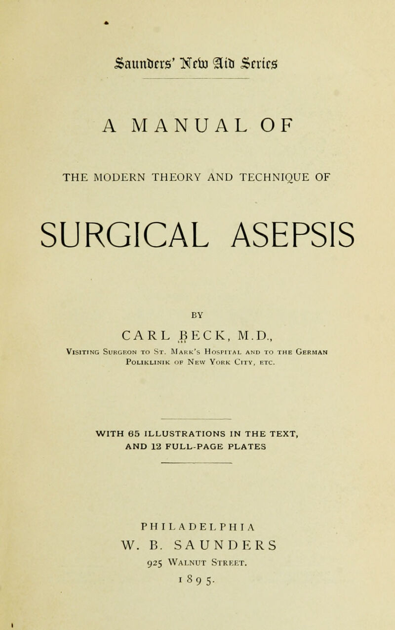 Saunbcrs' Ncfo &fo Scries A MANUAL OF THE MODERN THEORY AND TECHNIQUE OF SURGICAL ASEPSIS BY CARL BECK, M.D., Visiting Surgeon to St. Mark's Hospital and to the German poliklinik of new york cltv, etc. WITH 65 ILLUSTRATIONS IN THE TEXT, AND 12 FULL-PAGE PLATES PHILADELPHIA W. B. SAUNDERS 925 Walnut Street. 1895.