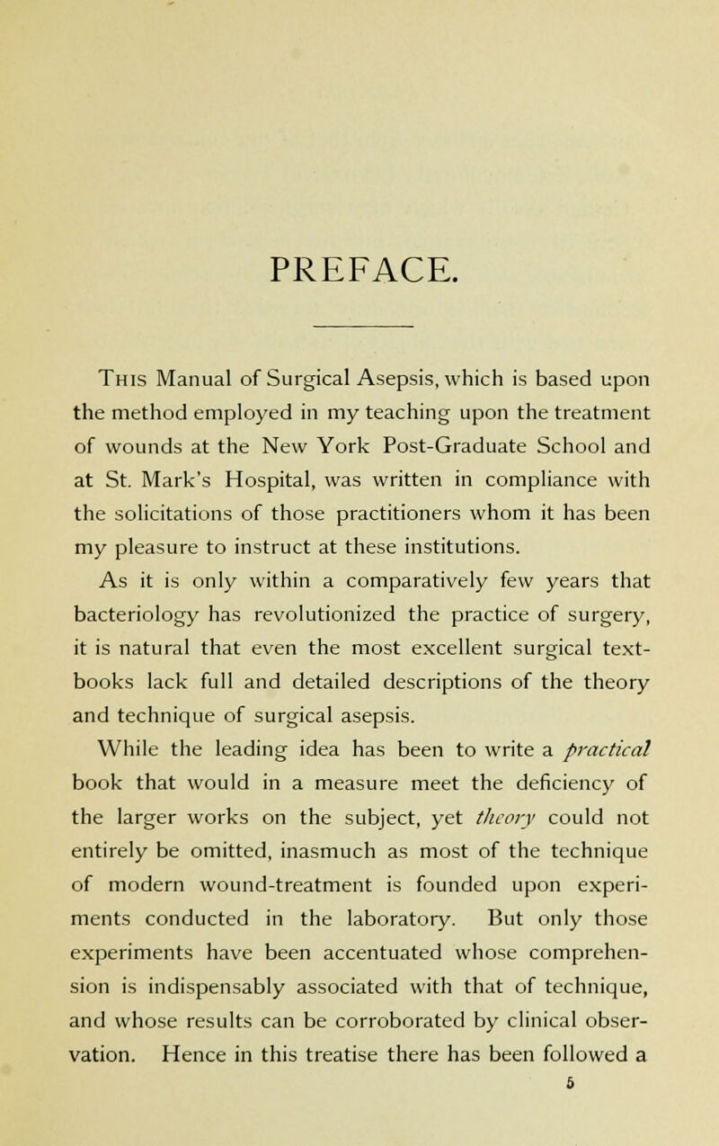 PREFACE. This Manual of Surgical Asepsis, which is based upon the method employed in my teaching upon the treatment of wounds at the New York Post-Graduate School and at St. Mark's Hospital, was written in compliance with the solicitations of those practitioners whom it has been my pleasure to instruct at these institutions. As it is only within a comparatively few years that bacteriology has revolutionized the practice of surgery, it is natural that even the most excellent surgical text- books lack full and detailed descriptions of the theory and technique of surgical asepsis. While the leading idea has been to write a practical book that would in a measure meet the deficiency of the larger works on the subject, yet theory could not entirely be omitted, inasmuch as most of the technique of modern wound-treatment is founded upon experi- ments conducted in the laboratory. But only those experiments have been accentuated whose comprehen- sion is indispensably associated with that of technique, and whose results can be corroborated by clinical obser- vation. Hence in this treatise there has been followed a &