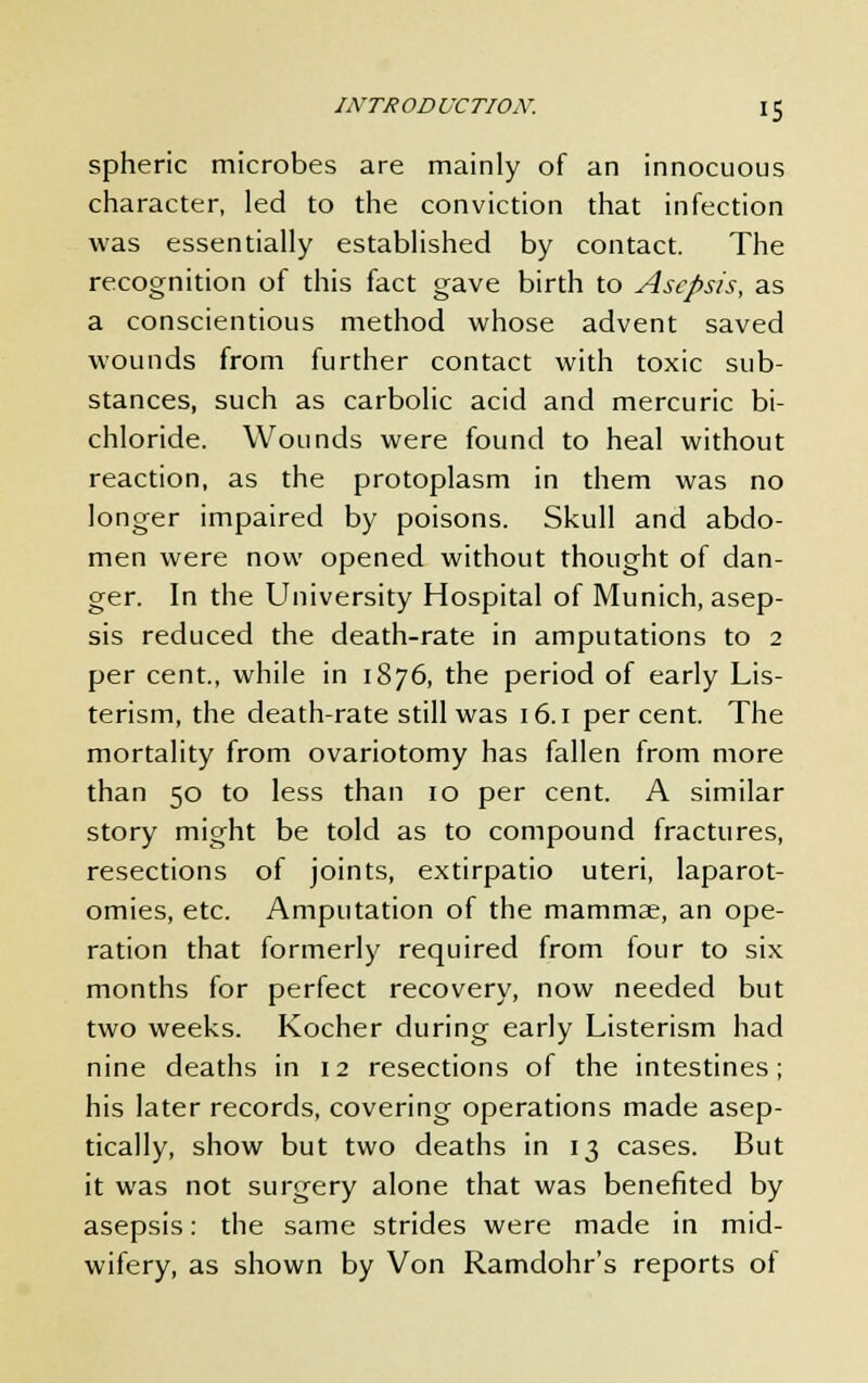 spheric microbes are mainly of an innocuous character, led to the conviction that infection was essentially established by contact. The recognition of this fact gave birth to Asepsis, as a conscientious method whose advent saved wounds from further contact with toxic sub- stances, such as carbolic acid and mercuric bi- chloride. Wounds were found to heal without reaction, as the protoplasm in them was no longer impaired by poisons. Skull and abdo- men were now opened without thought of dan- ger. In the University Hospital of Munich, asep- sis reduced the death-rate in amputations to 2 per cent., while in 1876, the period of early Lis- terism, the death-rate still was 16.1 per cent. The mortality from ovariotomy has fallen from more than 50 to less than 10 per cent. A similar story might be told as to compound fractures, resections of joints, extirpatio uteri, laparot- omies, etc. Amputation of the mammae, an ope- ration that formerly required from four to six months for perfect recovery, now needed but two weeks. Kocher during early Listerism had nine deaths in 12 resections of the intestines; his later records, covering operations made asep- tically, show but two deaths in 13 cases. But it was not surgery alone that was benefited by asepsis: the same strides were made in mid- wifery, as shown by Von Ramdohr's reports of