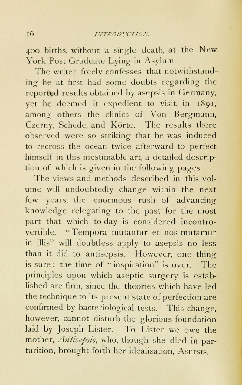 400 births, without a single death, at the New York Post-Graduate Lying-in Asylum. The writer freely confesses that notwithstand- ing he at first had some doubts regarding the reported results obtained by asepsis in Germany, yet he deemed it expedient to visit, in 1891, among others the clinics of Von Bergmann, Czerny, Schede, and Korte. The results there observed were so striking that he was induced to recross the ocean twice afterward to perfect himself in this inestimable art, a detailed descrip- tion of which is given in the following pages. The views and methods described in this vol- ume will undoubtedly change within the next few years, the enormous rush of advancing knowledge relegating to the past for the most part that which to-day is considered incontro- vertible. Tempora mutantur et nos mutamur in il 1 is will doubtless apply to asepsis no less than it did to antisepsis. However, one thing is sure: the time of inspiration is over. The principles upon which aseptic surgery is estab- lished are firm, since the theories which have led the technique to its present state of perfection are confirmed by bacteriological tests. This chanee, however, cannot disturb the glorious foundation laid by Joseph Lister. To Lister we owe the mother, Antisepsis, who, though she died in par- turition, brought forth her idealization, Asepsis.
