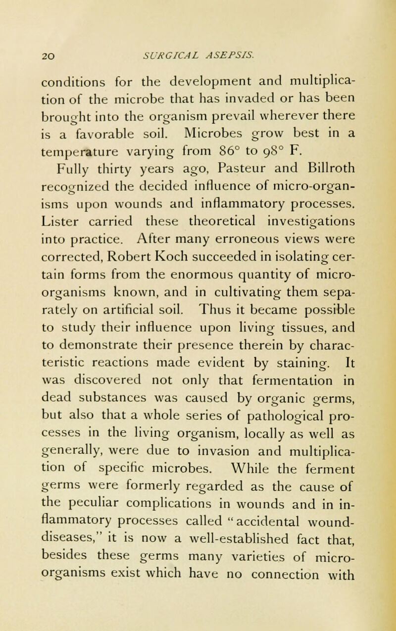conditions for the development and multiplica- tion of the microbe that has invaded or has been brought into the organism prevail wherever there o ox is a favorable soil. Microbes grow best in a temperature varying from 86° to 980 F. Fully thirty years ago, Pasteur and Billroth recognized the decided influence of micro-organ- isms upon wounds and inflammatory processes. Lister carried these theoretical investigations into practice. After many erroneous views were corrected, Robert Koch succeeded in isolating cer- tain forms from the enormous quantity of micro- organisms known, and in cultivating them sepa- rately on artificial soil. Thus it became possible to study their influence upon living tissues, and to demonstrate their presence therein by charac- teristic reactions made evident by staining. It was discovered not only that fermentation in dead substances was caused by organic germs, but also that a whole series of pathological pro- cesses in the living organism, locally as well as generally, were due to invasion and multiplica- tion of specific microbes. While the ferment germs were formerly regarded as the cause of the peculiar complications in wounds and in in- flammatory processes called accidental wound- diseases, it is now a well-established fact that, besides these germs many varieties of micro- organisms exist which have no connection with