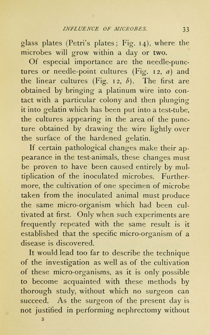 glass plates (Petri's plates; Fig. 14), where the microbes will grow within a day or two. Of especial importance are the needle-punc- tures or needle-point cultures (Fig. 12, a) and the linear cultures (Fig. 12, b). The first are obtained by bringing a platinum wire into con- tact with a particular colony and then plunging it into gelatin which has been put into a test-tube, the cultures appearing in the area of the punc- ture obtained by drawing the wire lightly over the surface of the hardened gelatin. If certain pathological changes make their ap- pearance in the test-animals, these changes must be proven to have been caused entirely by mul- tiplication of the inoculated microbes. Further- more, the cultivation of one specimen of microbe taken from the inoculated animal must produce the same micro-organism which had been cul- tivated at first. Only when such experiments are frequently repeated with the same result is it established that the specific micro-organism of a disease is discovered. It would lead too far to describe the technique of the investigation as well as of the cultivation of these micro-organisms, as it is only possible to become acquainted with these methods by thorough study, without which no surgeon can succeed. As the surgeon of the present day is not justified in performing nephrectomy without