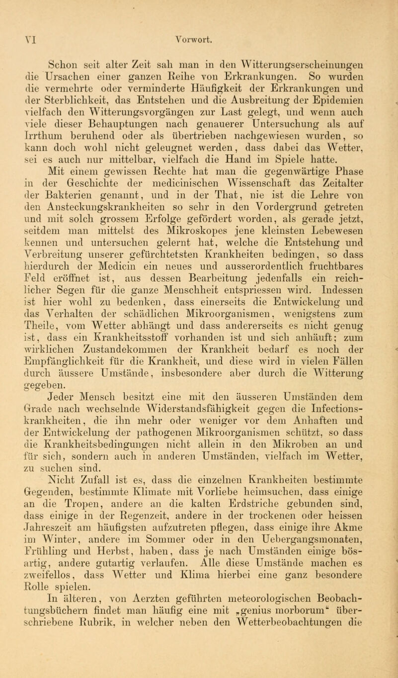 Schon seit alter Zeit sab man in den Witterungserscheinungen die Ursachen einer ganzen Reihe von Erkrankungen. So wurden die vermehrte oder verminderte Häufigkeit der Erkrankungen und der Sterblichkeit, das Entstehen und die Ausbreitung der Epidemien vielfach den WitterungsVorgängen zur Last gelegt, und wenn auch viele dieser Behauptungen nach genauerer Untersuchung als auf Irrthum beruhend oder als übertrieben nachgewiesen wurden, so kann doch wohl nicht geleugnet werden, dass dabei das Wetter, sei es auch nur mittelbar, vielfach die Hand im Spiele hatte. Mit einem gewissen Rechte hat man die gegenwärtige Phase in der Geschichte der medicinischen Wissenschaft das Zeitalter der Bakterien genannt, und in der That, nie ist die Lehre von den Ansteckungskrankheiten so sehr in den Vordergrund getreten und mit solch grossem Erfolge gefördert worden, als gerade jetzt, seitdem man mittelst des Mikroskopes jene kleinsten Lebewesen kennen und untersuchen gelernt hat, welche die Entstehung und Verbreitung unserer gefürchtetsten Krankheiten bedingen, so dass hierdurch der Medicin ein neues und ausserordentlich fruchtbares Feld eröffnet ist, aus dessen Bearbeitung jedenfalls ein reich- licher Segen für die ganze Menschheit entspriessen wird. Indessen ist hier wohl zu bedenken, dass einerseits die Entwickelung und das Verhalten der schädlichen Mikroorganismen, wenigstens zum Theile, vom Wetter abhängt und dass andererseits es nicht genug ist, dass ein Krankheitsstoff vorhanden ist und sich anhäuft; zum wirklichen Zustandekommen der Krankheit bedarf es noch der Empfänglichkeit für die Krankheit, und diese wird in vielen Fällen durch äussere Umstände, insbesondere aber durch die Witterung gegeben. Jeder Mensch besitzt eine mit den äusseren Umständen dem Grade nach wechselnde Widerstandsfähigkeit gegen die Infections- krankheiten, die ihn mehr oder weniger vor dem Anhaften und der Entwickelung der pathogenen Mikroorganismen schützt, so dass die Krankheitsbedingungen nicht allein in den Mikroben an und für sich, sondern auch in anderen Umständen, vielfach im AVetter, zu suchen sind. Nicht Zufall ist es, dass die einzelnen Krankheiten bestimmte Gegenden, bestimmte Klimate mit Vorliebe heimsuchen, dass einige an die Tropen, andere an die kalten Erdstriche gebunden sind, dass einige in der Regenzeit, andere in der trockenen oder heissen Jahreszeit am häufigsten aufzutreten pflegen, dass einige ihre Akme im Winter, andere im Sommer oder in den Uebergangsmonaten, Frühling und Herbst, haben, dass je nach Umständen einige bös- artig, andere gutartig verlaufen. Alle diese Umstände machen es zweifellos, dass Wetter und Klima hierbei eine ganz besondere Rolle spielen. In älteren, von Aerzten geführten meteorologischen Beobach- tungsbüchern findet man häufig eine mit „genius morborum über- schriebene Rubrik, in welcher neben den Wetterbeobachtungen die