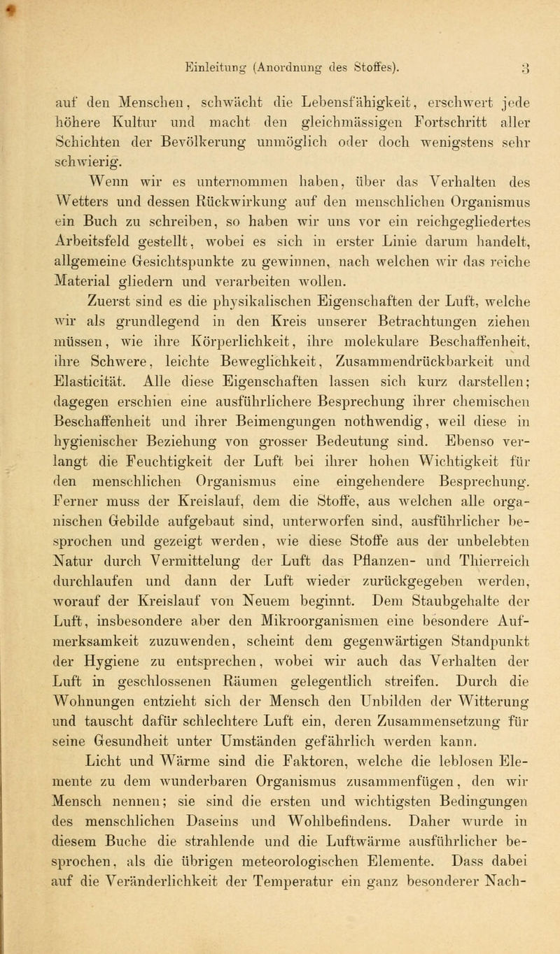 auf den Menschen, schwächt die Lebensfähigkeit, erschwert jede höhere Kultur und macht den gleichmässigen Fortschritt aller Schichten der Bevölkerung unmöglich oder doch wenigstens sehr schwierig. Wenn wir es unternommen haben, über das Verhalten des Wetters und dessen Rückwirkung auf den menschlichen Organismus ein Buch zu schreiben, so haben wir uns vor ein reichgegliedertes Arbeitsfeld gestellt, wobei es sich in erster Linie darum handelt, allgemeine Gesichtspunkte zu gewinnen, nach welchen wir das reiche Material gliedern und verarbeiten wollen. Zuerst sind es die physikalischen Eigenschaften der Luft, welche wir als grundlegend in den Kreis unserer Betrachtungen ziehen müssen, wie ihre Körperlichkeit, ihre molekulare Beschaffenheit, ihre Schwere, leichte Beweglichkeit, Zusammendrückbarkeit und Elasticität. Alle diese Eigenschaften lassen sich kurz darstellen; dagegen erschien eine ausführlichere Besprechung ihrer chemischen Beschaffenheit und ihrer Beimengungen nothwendig, weil diese in hygienischer Beziehung von grosser Bedeutung sind. Ebenso ver- langt die Feuchtigkeit der Luft bei ihrer hohen Wichtigkeit fin- den menschlichen Organismus eine eingehendere Besprechung. Ferner muss der Kreislauf, dem die Stoffe, aus welchen alle orga- nischen Gebilde aufgebaut sind, unterworfen sind, ausführlicher be- sprochen und gezeigt werden, wie diese Stoffe aus der unbelebten Natur durch Vermittelung der Luft das Pflanzen- und Thierreich durchlaufen und dann der Luft wieder zurückgegeben werden, worauf der Kreislauf von Neuem beginnt. Dem Staubgehalte der Luft, insbesondere aber den Mikroorganismen eine besondere Auf- merksamkeit zuzuwenden, scheint dem gegenwärtigen Standpunkt der Hygiene zu entsprechen, wobei wir auch das Verhalten der Luft in geschlossenen Räumen gelegentlich streifen. Durch die Wohnungen entzieht sich der Mensch den Unbilden der Witterung und tauscht dafür schlechtere Luft ein, deren Zusammensetzung für seine Gesundheit unter Umständen gefährlich werden kann. Licht und Wärme sind die Faktoren, welche die leblosen Ele- mente zu dem wunderbaren Organismus zusammenfügen, den wir Mensch nennen; sie sind die ersten und wichtigsten Bedingungen des menschlichen Daseins und Wohlbefindens. Daher wurde in diesem Buche die strahlende und die Luftwärme ausführlicher be- sprochen, als die übrigen meteorologischen Elemente. Dass dabei auf die Veränderlichkeit der Temperatur ein ganz besonderer Nach-