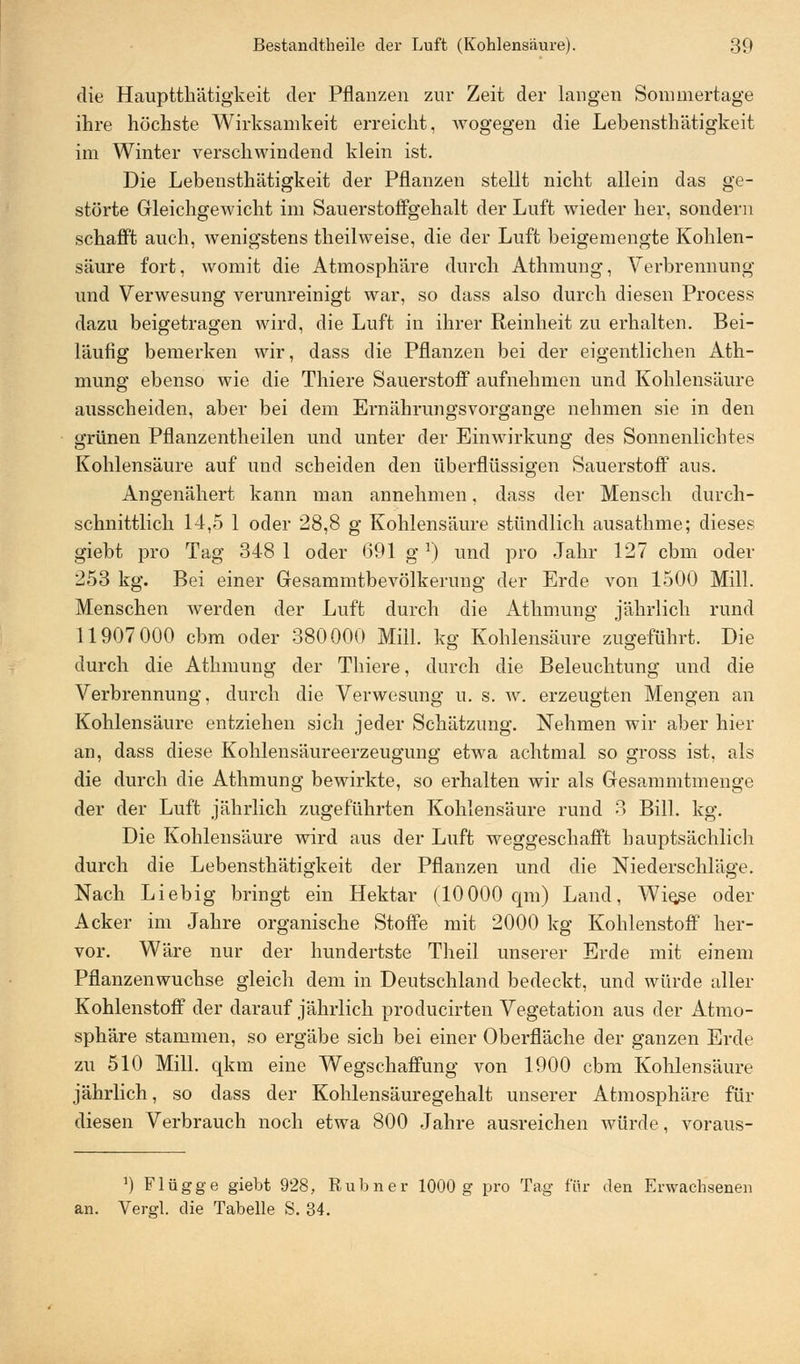 die Hauptthätigkeit der Pflanzen zur Zeit der langen Soimnertage ihre höchste Wirksamkeit erreicht, wogegen die Lebensthätigkeit im Winter verschwindend klein ist. Die Lebensthätigkeit der Pflanzen stellt nicht allein das ge- störte Gleichgewicht im Sauerstoffgehalt der Luft wieder her, sondern schafft auch, wenigstens theilweise, die der Luft beigemengte Kohlen- säure fort, Avomit die Atmosphäre durch Athmung, Verbrennung und Verwesung verunreinigt war, so dass also durch diesen Process dazu beigetragen wird, die Luft in ihrer Reinheit zu erhalten. Bei- läufig bemerken wir, dass die Pflanzen bei der eigentlichen Ath- mung ebenso wie die Thiere Sauerstoff aufnehmen und Kohlensäure ausscheiden, aber bei dem Ernährungsvorgange nehmen sie in den grünen Pflanzentheilen und unter der Einwirkung des Sonnenlichtes Kohlensäure auf und scheiden den überflüssigen Sauerstoff aus. Angenähert kann man annehmen, dass der Mensch durch- schnittlich 14,5 1 oder 28,8 g Kohlensäure stündlich ausathme; dieses giebt pro Tag 348 1 oder 691 gr) und pro Jahr 127 cbm oder 253 kg. Bei einer Gesammtbevölkerung der Erde von 1500 Mill. Menschen werden der Luft durch die Athmung jährlich rund 11907 000 cbm oder 380000 Mill. kg Kohlensäure zugeführt. Die durch die Athmung der Thiere, durch die Beleuchtung und die Verbrennung, durch die Verwesung u. s. w. erzeugten Mengen an Kohlensäure entziehen sich jeder Schätzung. Nehmen wir aber hier an, dass diese Kohlensäureerzeugung etwa achtmal so gross ist, als die durch die Athmung bewirkte, so erhalten wir als Gesammtmenge der der Luft jährlich zugeführten Kohlensäure rund 3 Bill. kg. Die Kohlensäure wird aus der Luft weggeschafft hauptsächlich durch die Lebensthätigkeit der Pflanzen und die Niederschläge. Nach Liebig bringt ein Hektar (10000 qm) Land, Wie^e oder Acker im Jahre organische Stoffe mit 2000 kg Kohlenstoff her- vor. Wäre nur der hundertste Theil unserer Erde mit einem Pflanzenwuchse gleich dem in Deutschland bedeckt, und würde aller Kohlenstoff der darauf jährlich producirten Vegetation aus der Atmo- sphäre stammen, so ergäbe sich bei einer Oberfläche der ganzen Erde zu 510 Mill. qkm eine Wegschaffung von 1900 cbm Kohlensäure jährlich, so dass der Kohlensäuregehalt unserer Atmosphäre für diesen Verbrauch noch etwa 800 Jahre ausreichen würde, voraus- ]) Flügge giebt 928, Rubner 1000 g pro Tag für den Erwachsenen an. Vergl. die Tabelle S. 34.