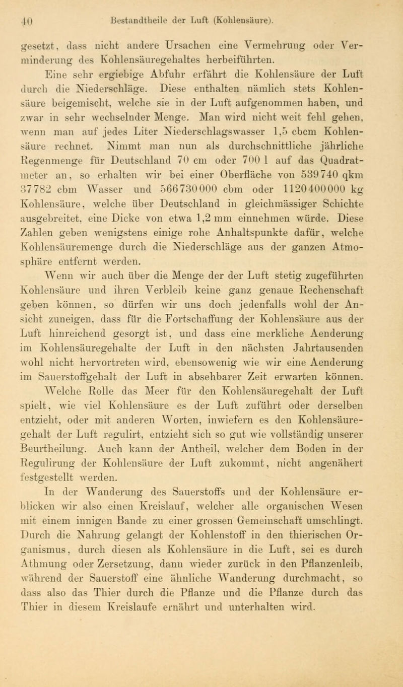 gesetzt. dass nicht andere Ursachen eine Vermehrung oder Ver- minderung des Kohlensäuregehaltes herbeiführten. Eine sehr ergiebige Abfuhr erfährt die Kohlensäure der Luft durch die Niederschläge. Diese enthalten nämlich stets Kohlen- säure beigemischt, welche sie in der Luft aufgenommen haben, und zwar in sehr wechselnder Menge. Man wird nicht weit fehl gehen, wenn man auf jedes Liter Niederschlagswasser 1,5 cbcm Kohlen- säure rechnet. Nimmt man nun als durchschnittliche jährliche Regenmenge für Deutschland 70 cm oder 7<>(> 1 auf das Quadrat- meter an. so erhalten wir bei einer Oberfläche von 539740 qkm • 17 782 cbm Wasser und 566730000 cbm oder 1120400000 kg Kohlensäure, welche über Deutschland in gieichmässiger Schichte ausgebreitet, eine Dicke von etwa 1,2 mm einnehmen würde. Diese Zahlen geben wenigstens einige rohe Anhaltspunkte dafür, welche Kohlensäuremenge durch die Niederschläge aus der ganzen Atmo- sphäre entfernt werden. Wenn wir auch über die Menge der der Luft stetig zugeführten Kohlensäure und ihren Verbleib keine ganz genaue Rechenschaf r geben können, so dürfen wir uns doch jedenfalls wohl der An- sicht zuneigen, dass für die Fortschaffung der Kohlensäure aus der Luft hinreichend gesorgt ist, und dass eine merkliche Aenderung im Kohlensäuregehalte der Luft in den nächsten Jahrtausenden wohl nicht hervortreten wird, ebensowenig wie wir eine Aenderung im Sauerstoffgehalt der Luft in absehbarer Zeit erwarten können. Welche Rolle das Meer für den Kohlensäuregehalt der Luft spielt, wie viel Kohlensäure es der Luft zuführt oder derselben entzieht, oder mit anderen Worten, inwiefern es den Kohlensäure- gehalt der Luft regulirt, entzieht sich so gut wie vollständig unserer Beurtheilung. Auch kann der Antheil. welcher dem Boden in der Reguliruug der Kohlensäure der Luft zukommt, nicht angenähert festgestellt werden. In der Wanderung des Sauerstoffs und der Kohlensäure er- blicken wir also einen Kreislauf, welcher alle organischen Wesen mit einem innigen Bande zu einer grossen Gemeinschaft umschlingt. Durch die Nahrung gelangt der Kohlenstoff in den thierischen Or- ganismus, durch diesen als Kohlensäure in die Luft, sei es durch Athmung oder Zersetzung, dann wieder zurück in den Pflanzenleib, während der Sauerstoff eine ähnliche Wanderung durchmacht, so dass also das Thier durch die Pflanze und die Pflanze durch das Thier in diesem Kreislaufe ernährt und unterhalten wird.