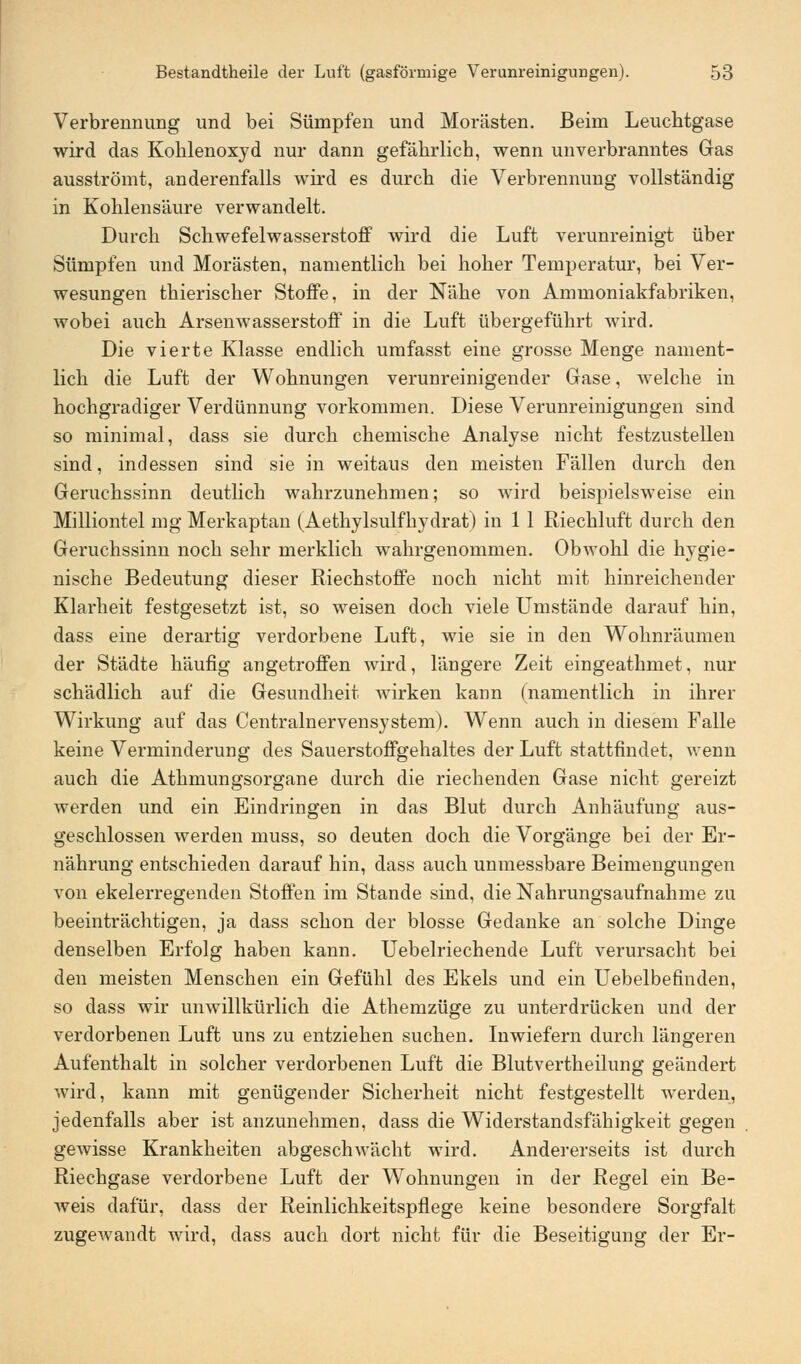 Verbrennung und bei Sümpfen und Morästen. Beim Leuchtgase wird das Kohlenoxyd nur dann gefährlich, wenn unverbranntes Gas ausströmt, anderenfalls wird es durch die Verbrennung vollständig in Kohlensäure verwandelt. Durch Schwefelwasserstoff wird die Luft verunreinigt über Sümpfen und Morästen, namentlich bei hoher Temperatur, bei Ver- wesungen thierischer Stoffe, in der Nähe von Ammoniakfabriken, wobei auch Arsenwasserstoff in die Luft übergeführt wird. Die vierte Klasse endlich umfasst eine grosse Menge nament- lich die Luft der Wohnungen verunreinigender Gase, welche in hochgradiger Verdünnung vorkommen. Diese Verunreinigungen sind so minimal, dass sie durch chemische Analyse nicht festzustellen sind, indessen sind sie in weitaus den meisten Fällen durch den Geruchssinn deutlich wahrzunehmen; so wird beispielsweise ein Milliontel mg Merkaptan (Aethylsulfhydrat) in 1 1 Riechluft durch den Geruchssinn noch sehr merklich wahrgenommen. Obwohl die hygie- nische Bedeutung dieser Riechstoffe noch nicht mit hinreichender Klarheit festgesetzt ist, so weisen doch viele Umstände darauf hin, dass eine derartig verdorbene Luft, wie sie in den Wohnräumen der Städte häufig angetroffen wird, längere Zeit eingeathmet, nur schädlich auf die Gesundheit wirken kann (namentlich in ihrer Wirkung auf das Centralnervensystem). Wenn auch in diesem Falle keine Verminderung des Sauerstoffgehaltes der Luft stattfindet, wenn auch die Athmungsorgane durch die riechenden Gase nicht gereizt werden und ein Eindringen in das Blut durch Anhäufung aus- geschlossen werden muss, so deuten doch die Vorgänge bei der Er- nährung entschieden darauf hin, dass auch unmessbare Beimengungen von ekelerregenden Stoffen im Stande sind, die Nahrungsaufnahme zu beeinträchtigen, ja dass schon der blosse Gedanke an solche Dinge denselben Erfolg haben kann. Uebelriechende Luft verursacht bei den meisten Menschen ein Gefühl des Ekels und ein Uebelbefinden, so dass wir unwillkürlich die Athemzüge zu unterdrücken und der verdorbenen Luft uns zu entziehen suchen. Inwiefern durch längeren Aufenthalt in solcher verdorbenen Luft die Blutvertheilung geändert wird, kann mit genügender Sicherheit nicht festgestellt werden, jedenfalls aber ist anzunehmen, dass die Widerstandsfähigkeit gegen gewisse Krankheiten abgeschwächt wird. Andererseits ist durch Riechgase verdorbene Luft der Wohnungen in der Regel ein Be- weis dafür, dass der Reinlichkeitspflege keine besondere Sorgfalt zugewandt Avird, dass auch dort nicht für die Beseitigung der Er-
