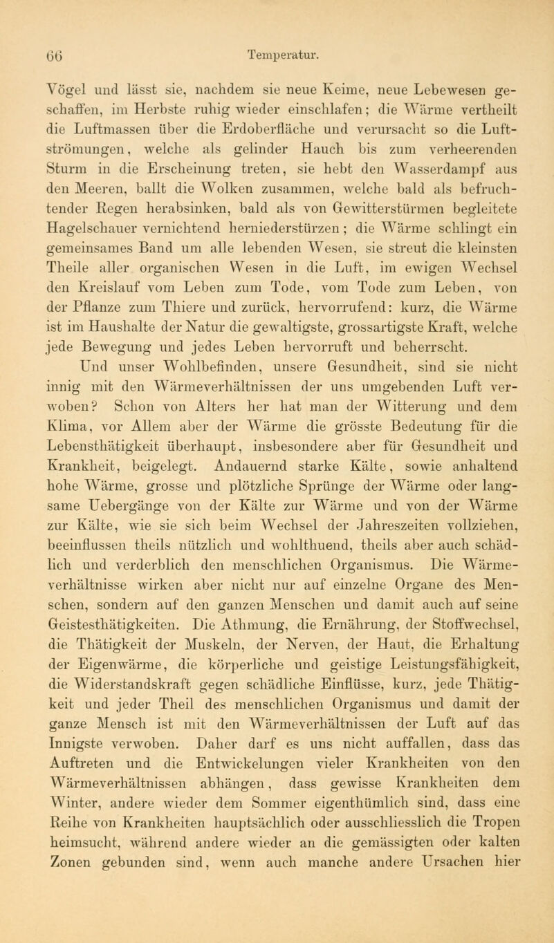 Vögel und lässt sie, nachdem sie neue Keime, neue Lebewesen ge- schaffen, im Herbste ruhig wieder einschlafen; die Wärme vertheilt die Luftmassen über die Erdoberfläche und verursacht so die Luft- strömungen , welche als gelinder Hauch bis zum verheerenden Sturm in die Erscheinung treten, sie hebt den Wasserdampf aus den Meeren, ballt die Wolken zusammen, welche bald als befruch- tender Regen herabsinken, bald als von GeAvitterstürmen begleitete Hagelschauer vernichtend herniederstürzen ; die Wärme schlingt ein gemeinsames Band um alle lebenden Wesen, sie streut die kleinsten Theile aller organischen Wesen in die Luft, im ewigen Wechsel den Kreislauf vom Leben zum Tode, vom Tode zum Leben, von der Pflanze zum Thiere und zurück, hervorrufend: kurz, die Wärme ist im Haushalte der Natur die gewaltigste, grossartigste Kraft, welche jede Bewegung und jedes Leben hervorruft und beherrscht. Und unser Wohlbefinden, unsere Gesundheit, sind sie nicht innig mit den Wärmeverhältnissen der uns umgebenden Luft ver- woben? Schon von Alters her hat man der Witterung und dem Klima, vor Allem aber der Wärme die grösste Bedeutung für die Lebensthätigkeit überhaupt, insbesondere aber für Gesundheit und Krankheit, beigelegt. Andauernd starke Kälte, sowie anhaltend hohe Wärme, grosse und plötzliche Sprünge der Wärme oder lang- same Uebergänge von der Kälte zur Wärme und von der Wärme zur Kälte, wie sie sich beim Wechsel der Jahreszeiten vollziehen, beeinflussen theils nützlich und wohlthuend, theils aber auch schäd- lich und verderblich den menschlichen Organismus. Die Wärme- verhältnisse wirken aber nicht nur auf einzelne Organe des Men- schen, sondern auf den ganzen Menschen und damit auch auf seine Geistesthätigkeiten. Die Athmung, die Ernährung, der Stoffwechsel, die Thätigkeit der Muskeln, der Nerven, der Haut, die Erhaltung der Eigenwärme, die körperliche und geistige Leistungsfähigkeit, die Widerstandskraft gegen schädliche Einflüsse, kurz, jede Thätig- keit und jeder Theil des menschlichen Organismus und damit der ganze Mensch ist mit den Wärme Verhältnissen der Luft auf das Innigste verwoben. Daher darf es uns nicht auffallen, dass das Auftreten und die Entwickelungen vieler Krankheiten von den Wärmeverhältnissen abhängen, dass gewisse Krankheiten dem Winter, andere wieder dem Sommer eigenthümlich sind, dass eine Reihe von Krankheiten hauptsächlich oder ausschliesslich die Tropen heimsucht, während andere wieder an die gemässigten oder kalten Zonen gebunden sind, wenn auch manche andere Ursachen hier