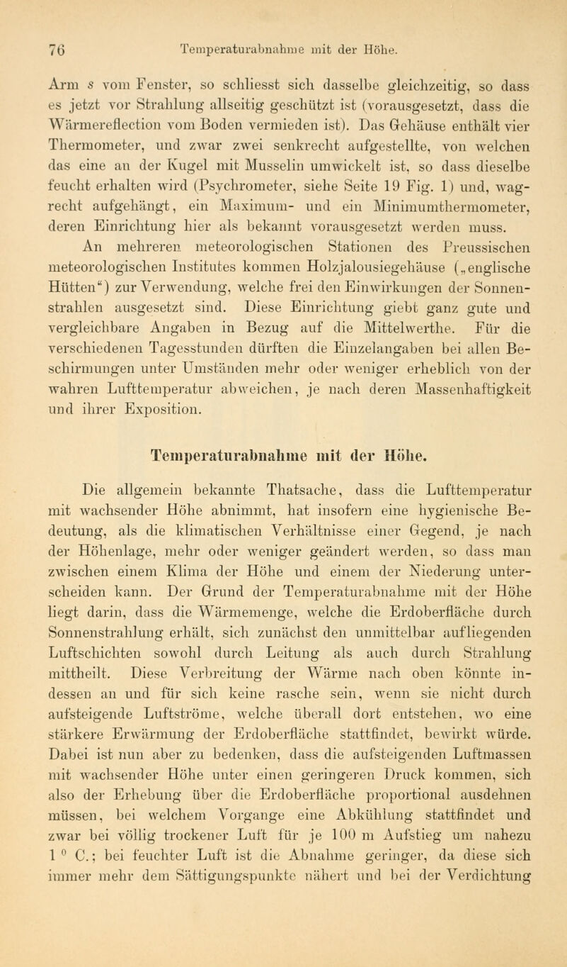 Arm s vom Fenster, so schliesst sich dasselbe gleichzeitig, so dass es jetzt vor Strahlung allseitig geschützt ist (vorausgesetzt, dass die Wärmereflection vom Boden vermieden ist). Das Gehäuse enthält vier Thermometer, und zwar zwei senkrecht aufgestellte, von welchen das eine an der Kugel mit Musselin umwickelt ist, so dass dieselbe feucht erhalten wird (Psychrometer, siehe Seite 19 Fig. 1) und, wag- recht aufgehängt, ein Maximum- und ein Minimumthermometer, deren Einrichtung hier als bekannt vorausgesetzt werden muss. An mehreren meteorologischen Stationen des Preussischen meteorologischen Institutes kommen Holzjalousiegehäuse („englische Hütten) zur Verwendung, welche frei den Einwirkungen der Sonnen- strahlen ausgesetzt sind. Diese Einrichtung giebt ganz gute und vergleichbare Angaben in Bezug auf die Mittelvverthe. Für die verschiedenen Tagesstunden dürften die Einzelangaben bei allen Be- schirmungen unter Umständen mehr oder weniger erheblich von der wahren Lufttemperatur abweichen, je nach deren Massenhaftigkeit und ihrer Exposition. Teinperaturabiiahine mit der Höhe. Die allgemein bekannte Thatsache, dass die Lufttemperatur mit wachsender Höhe abnimmt, hat insofern eine hygienische Be- deutung, als die klimatischen Verhältnisse einer Gegend, je nach der Höhenlage, mehr oder weniger geändert werden, so dass man zwischen einem Klima der Höhe und einem der Niederung unter- scheiden kann. Der Grund der Temperaturabnahme mit der Höhe liegt darin, dass die Wärmemenge, welche die Erdoberfläche durch Sonnenstrahlung erhält, sich zunächst den unmittelbar aufliegenden Luftschichten sowohl durch Leitung als auch durch Strahlung mittheilt. Diese Verbreitung der Wärme nach oben könnte in- dessen an und für sich keine rasche sein, wenn sie nicht durch aufsteigende Luftströme, welche überall dort entstehen, wo eine stärkere Erwärmung der Erdoberfläche stattfindet, bewirkt würde. Dabei ist nun aber zu bedenken, dass die aufsteigenden Luftmassen mit wachsender Höhe unter einen geringeren Druck kommen, sich also der Erhebung über die Erdoberfläche proportional ausdehnen müssen, bei welchem Vorgange eine Abkühlung stattfindet und zwar bei völlig trockener Luft für je 100 m Aufstieg um nahezu 1 ° C.; bei feuchter Luft ist die Abnahme geringer, da diese sich immer mehr dem Sättigungspunkte nähert und bei der Verdichtung