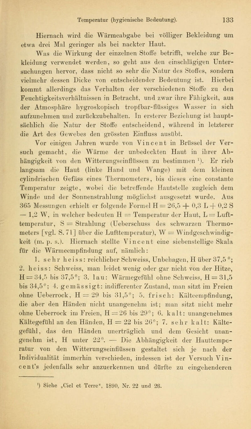 Hiernach wird die Wärmeabgabe bei völliger Bekleidung um etwa drei Mal geringer als bei nackter Haut. Was die Wirkung der einzelnen Stoffe betrifft, welche zur Be- kleidung verwendet werden, so geht aus den einschlägigen Unter- suchungen hervor, dass nicht so sehr die Natur des Stoffes, sondern vielmehr dessen Dicke von entscheidender Bedeutung ist. Hierbei kommt allerdings das Verhalten der verschiedenen Stoffe zu den Feuchtigkeitsverhältnissen in Betracht, und zwar ihre Fähigkeit, aus der Atmosphäre hygroskopisch tropfbar-flüssiges Wasser in sich aufzunehmen und zurückzubehalten. In ersterer Beziehung ist haupt- sächlich die Natur der Stoffe entscheidend, während in letzterer die Art des Gewebes den grössten Einfluss ausübt. Vor einigen Jahren wurde von Vincent in Brüssel der Ver- such gemacht, die Wärme der unbedeckten Haut in ihrer Ab- hängigkeit von den Witterungseinflüssen zu bestimmen l). Er rieb langsam die Haut (linke Hand und Wange) mit dem kleinen cylindrischen Gefäss eines Thermometers, bis dieses eine constante Temperatur zeigte, wobei die betreffende Hautstelle zugleich dem Winde und der Sonnenstrahlung möglichst ausgesetzt wurde. Aus 365 Messungen erhielt er folgende Formel H = 26,5 -f 0,3 L + 0,2 S — 1,2 W, in welcher bedeuten H = Temperatur der Haut, L = Luft- temperatur, S = Strahlung (Ueberschuss des schwarzen Thermo- meters [vgl. S. 71] über die Lufttemperatur), W = Windgeschwindig- keit (m. p. s.). Hiernach stellte Vincent eine siebenstellige Skala für die Wärmeempfindung auf, nämlich: 1. sehr heiss: reichlicher Schweiss, Unbehagen, H über 37,5 °; 2. heiss: Schweiss, man leidet wenig oder gar nicht von der Hitze, H = 34,5 bis 37,5°; 3. lau: Wärmegefühl ohne Schweiss, H=31,5 bis 34,5°; 4. gemässigt: indifferenter Zustand, man sitzt im Freien ohne Ueberrock, H = 29 bis 31,5°; 5. frisch: Kälteempfindung, die aber den Händen nicht unangenehm ist; man sitzt nicht mehr ohne Ueberrock im Freien, H = 26 bis 29n; 6. kalt: unangenehmes Kältegefühl an den Händen, H = 22 bis 26n; 7. sehr kalt: Kälte- gefühl, das den Händen unerträglich und dem Gesicht unan- genehm ist, H unter 22°. — Die Abhängigkeit der Hauttempe- ratur von den Witterungseinflüssen gestaltet sich je nach der Individualität immerhin verschieden, indessen ist der Versuch Vin- cent's jedenfalls sehr anzuerkennen und dürfte zu eingehenderen ') Siehe „Ciel et Terre, 1890, Nr. 22 und 23.