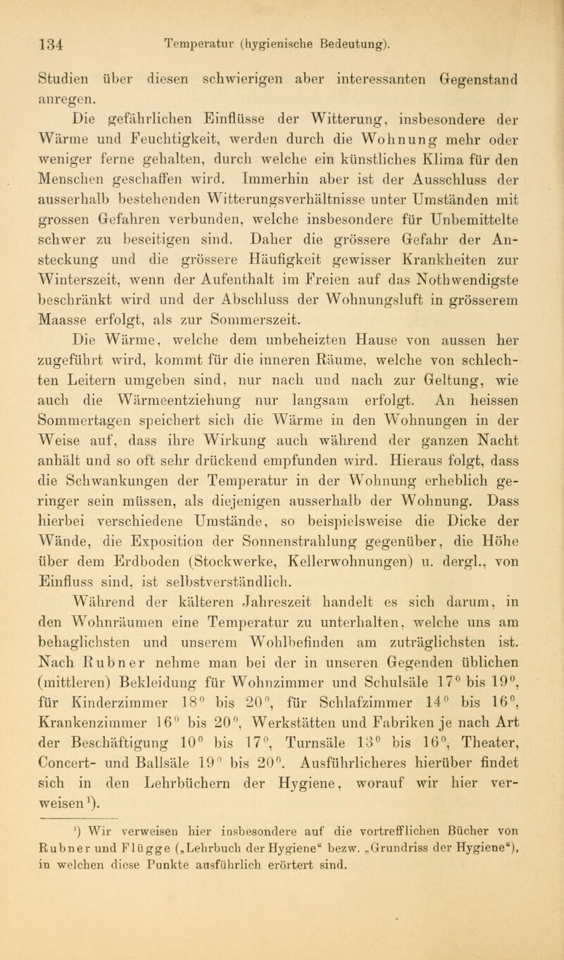 Studien über diesen schwierigen aber interessanten Gegenstand anregen. Die gefährlichen Einflüsse der Witterung, insbesondere der Wärme und Feuchtigkeit, werden durch die Wohnung mehr oder weniger ferne gehalten, durch welche ein künstliches Klima für den Menschen geschaffen wird. Immerhin aber ist der Ausschluss der ausserhalb bestehenden Witterungsverhältnisse unter Umständen mit grossen Gefahren verbunden, welche insbesondere für Unbemittelte schwer zu beseitigen sind. Daher die grössere Gefahr der An- steckung und die grössere Häufigkeit gewisser Krankheiten zur Winterszeit, wenn der Aufenthalt im Freien auf das Nothwendigste beschränkt wird und der Abschluss der Wohnungsluft in grösserem Maasse erfolgt, als zur Sommerszeit. Die Wärme, welche dem unbeheizten Hause von aussen her zugeführt wird, kommt für die inneren Räume, welche von schlech- ten Leitern umgeben sind, nur nach und nach zur Geltung, wie auch die Wärmeentziehung nur langsam erfolgt. An heissen Sommertagen speichert sich die Wärme in den WTohnungen in der Weise auf, dass ihre Wirkung auch während der ganzen Nacht anhält und so oft sehr drückend empfunden wird. Hieraus folgt, dass die Schwankungen der Temperatur in der W7ohnung erheblich ge- ringer sein müssen, als diejenigen ausserhalb der Wohnung. Dass hierbei verschiedene Umstände, so beispielsweise die Dicke der Wände, die Exposition der Sonnenstrahlung gegenüber, die Höhe über dem Erdboden (Stockwerke, Kellerwohnungen) u. dergl., von Einfluss sind, ist selbstverständlich. Während der kälteren Jahreszeit handelt es sich darum, in den Wohnräumen eine Temperatur zu unterhalten, welche uns am behaglichsten und unserem Wohlbefinden am zuträglichsten ist. Nach Rubner nehme man bei der in unseren Gegenden üblichen (mittleren) Bekleidung für Wohnzimmer und Schulsäle 17° bis 10°. für Kinderzimmer 18° bis 20°, für Schlafzimmer 14° bis 16°, Krankenzimmer 16° bis 20°, Werkstätten und Fabriken je nach Art der Beschäftigung 10° bis 17°, Turnsäle 13° bis 16°, Theater, Concert- und Ballsäle 19° bis 20n. Ausführlicheres hierüber findet sich in den Lehrbüchern der Hygiene, worauf wir hier ver- weisen *). ') Wir verweisen hier insbesondere auf die vortrefflichen Bücher von Rubner und Flügge („Lehrbuch der Hygiene bezw. rGrundriss der Hygiene), in welchen diese Punkte ausführlich erörtert sind.