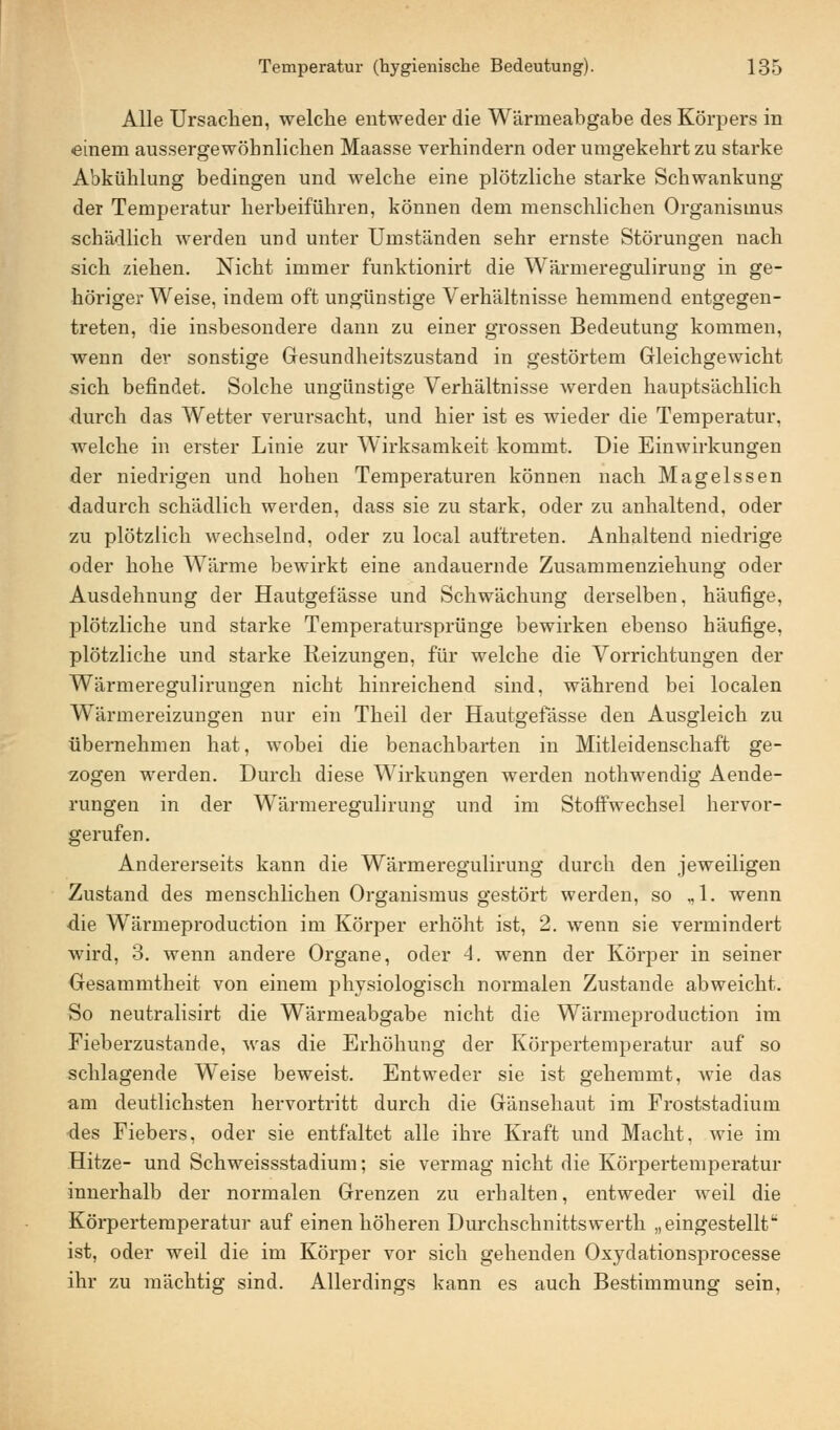 Alle Ursachen, welche entweder die Wärmeabgabe des Körpers in einem aussergewöhnlichen Maasse verhindern oder umgekehrt zu starke Abkühlung bedingen und welche eine plötzliche starke Schwankung der Temperatur herbeiführen, können dem menschlichen Organismus schädlich werden und unter Umständen sehr ernste Störungen nach sich ziehen. Nicht immer funktionirt die Wärmeregulirung in ge- höriger Weise, indem oft ungünstige Verhältnisse hemmend entgegen- treten, die insbesondere dann zu einer grossen Bedeutung kommen, wenn der sonstige Gesundheitszustand in gestörtem Gleichgewicht sich befindet. Solche ungünstige Verhältnisse werden hauptsächlich durch das Wetter verursacht, und hier ist es wieder die Temperatur, welche in erster Linie zur Wirksamkeit kommt. Die Einwirkungen der niedrigen und hohen Temperaturen können nach Magelssen dadurch schädlich werden, dass sie zu stark, oder zu anhaltend, oder zu plötzlich wechselnd, oder zu local auftreten. Anhaltend niedrige oder hohe Wärme bewirkt eine andauernde Zusammenziehung oder Ausdehnung der Hautgefässe und Schwächung derselben, häufige, plötzliche und starke Temperatursprünge bewirken ebenso häufige, plötzliche und starke Reizungen, für welche die Vorrichtungen der Wärmeregulirungen nicht hinreichend sind, während bei localen Wärmereizungen nur ein Theil der Hautgefässe den Ausgleich zu übernehmen hat, wobei die benachbarten in Mitleidenschaft ge- zogen werden. Durch diese Wirkungen werden nothwendig Aende- rungen in der Wärmeregulirung und im Stoffwechsel hervor- gerufen. Andererseits kann die Wärmeregulirung durch den jeweiligen Zustand des menschlichen Organismus gestört werden, so „1. wenn die Wärmeproduction im Körper erhöht ist, 2. wenn sie vermindert wird, 3. wenn andere Organe, oder -1. wenn der Körper in seiner Gesammtheit von einem physiologisch normalen Zustande abweicht. So neutralisirt die Wärmeabgabe nicht die Wärmeproduction im Fieberzustande, was die Erhöhung der Körpertemperatur auf so schlagende Weise beweist. Entweder sie ist gehemmt, wie das am deutlichsten hervortritt durch die Gänsehaut im Froststadium des Fiebers, oder sie entfaltet alle ihre Kraft und Macht, wie im Hitze- und Schweissstadium; sie vermag nicht die Körpertemperatur innerhalb der normalen Grenzen zu erhalten, entweder weil die Körpertemperatur auf einen höheren Durchschnittswerth „eingestellt ist, oder weil die im Körper vor sich gehenden Oxydationsprocesse ihr zu mächtig sind. Allerdings kann es auch Bestimmung sein,