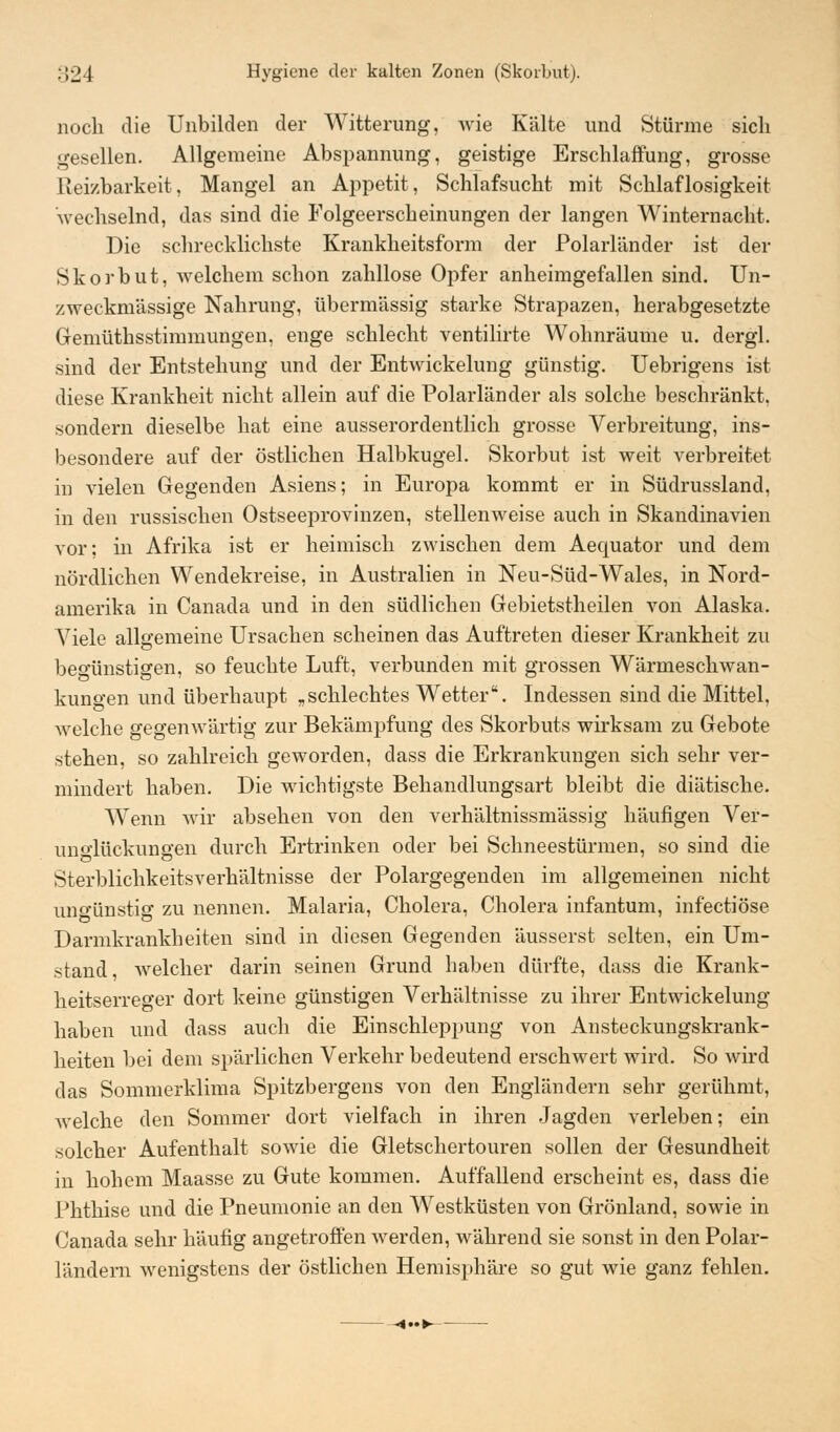 noch die Unbilden der Witterung, wie Kälte und Stürme sich gesellen. Allgemeine Abspannung, geistige Erschlaffung, grosse Reizbarkeit, Mangel an Appetit, Schlafsucht mit Schlaflosigkeit wechselnd, das sind die Folgeerscheinungen der langen Winternacht. Die schrecklichste Krankheitsform der Polarländer ist der Skorbut, welchem schon zahllose Opfer anheimgefallen sind. Un- zweckmässige Nahrung, übermässig starke Strapazen, herabgesetzte Gemüthsstimmungen, enge schlecht ventilirte Wohnräume u. dergl. sind der Entstehung und der Entwickelung günstig. Uebrigens ist diese Krankheit nicht allein auf die Polarländer als solche beschränkt, sondern dieselbe hat eine ausserordentlich grosse Verbreitung, ins- besondere auf der östlichen Halbkugel. Skorbut ist weit verbreitet in vielen Gegenden Asiens; in Europa kommt er in Südrussland, in den russischen Ostseeprovinzen, stellenweise auch in Skandinavien vor; in Afrika ist er heimisch zwischen dem Aequator und dem nördlichen Wendekreise, in Australien in Neu-Süd-Wales, in Nord- amerika in Canada und in den südlichen Gebietsteilen von Alaska. Viele allgemeine Ursachen scheinen das Auftreten dieser Krankheit zu begünstigen, so feuchte Luft, verbunden mit grossen Wärmeschwan- kungen und überhaupt „schlechtes Wetter. Indessen sind die Mittel, welche gegenwärtig zur Bekämpfung des Skorbuts wirksam zu Gebote stehen, so zahlreich geworden, dass die Erkrankungen sich sehr ver- mindert haben. Die wichtigste Behandlungsart bleibt die diätische. Wenn wir absehen von den verhältnissmässig häufigen Ver- un^lückungen durch Ertrinken oder bei Schneestürmen, so sind die Sterblichkeitsverhältnisse der Polargegenden im allgemeinen nicht ungünstig zu nennen. Malaria, Cholera, Cholera infantum, infectiöse Darmkrankheiten sind in diesen Gegenden äusserst selten, ein Um- stand, welcher darin seinen Grund haben dürfte, dass die Krank- heitserreger dort keine günstigen Verhältnisse zu ihrer Entwickelung haben und dass auch die Einschleppung von Ansteckungskrank- heiten bei dem spärlichen Verkehr bedeutend erschwert wird. So wird das Sommerklima Spitzbergens von den Engländern sehr gerühmt, welche den Sommer dort vielfach in ihren Jagden verleben; ein solcher Aufenthalt sowie die Gletschertouren sollen der Gesundheit in hohem Maasse zu Gute kommen. Auffallend erscheint es, dass die Phthise und die Pneumonie an den Westküsten von Grönland, sowie in Canada sehr häufig angetroffen werden, während sie sonst in den Polar- ländern wenigstens der östlichen Hemisphäre so gut wie ganz fehlen. ■1..J