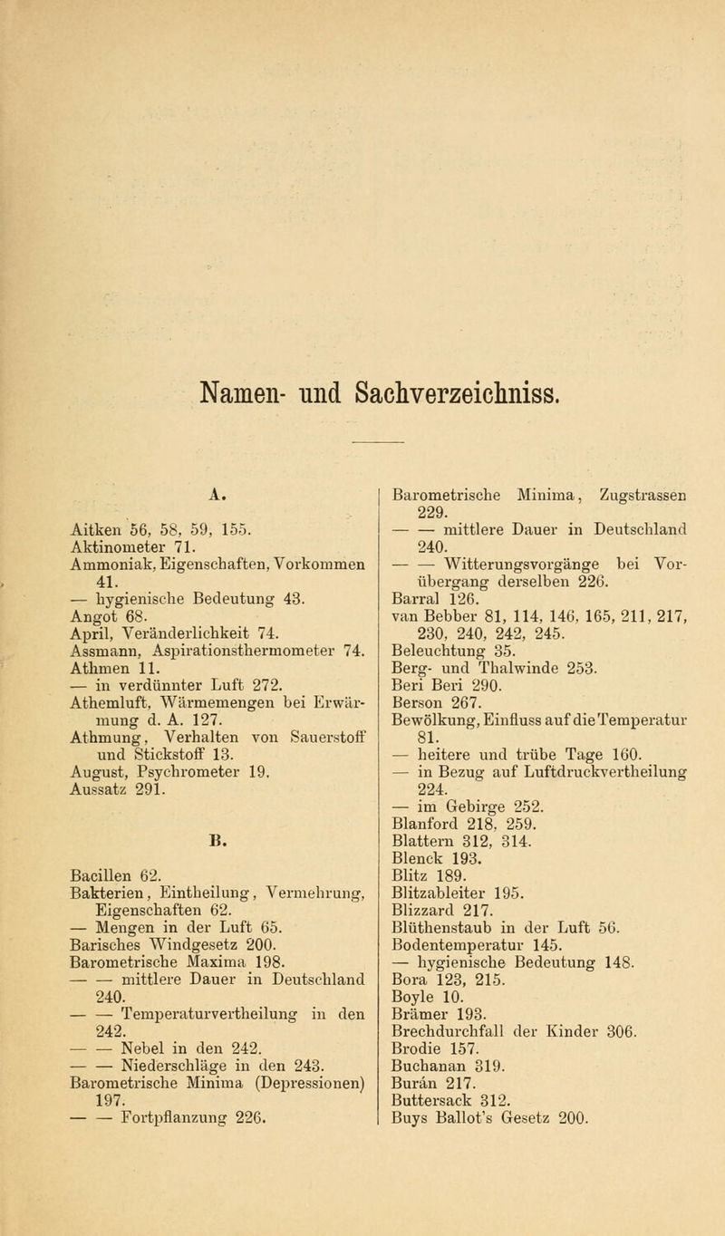 Namen- und Sachverzeichniss. A. Aitken 56, 58, 59, 155. Aktinometer 71. Ammoniak, Eigenschaften, Vorkommen 41. — hygienische Bedeutung 43. Angot 68. April, Veränderlichkeit 74. Assmann, Aspirationsthermometer 74. Athmen 11. — in verdünnter Luft 272. Athemluft, Wärmemengen bei Erwär- mung d. A. 127. Athmung, Verhalten von Sauerstoff und Stickstoff 13. August, Psychrometer 19. Aussatz 291. B. Bacillen 62. Bakterien, Eintheilung, Vermehrung, Eigenschaften 62. — Mengen in der Luft 65. Barisches Windgesetz 200. Barometrische Maxima 198. mittlere Dauer in Deutschland 240. — — Temperaturvertheilung in den 242. Nebel in den 242. — — Niederschläge in den 243. Barometrische Minima (Depressionen) 197. — — Fortpflanzung 226. Barometrische Minima, Zugstrassen 229. mittlere Dauer in Deutschland 240. — — Witterungsvorgänge bei Vor- übergang derselben 226. Barral 126. van Bebber 81, 114, 146, 165, 211, 217, 230, 240, 242, 245. Beleuchtung 35. Berg- und Thalwinde 253. Beri Beri 290. Berson 267. Bewölkung, Einfluss auf die Temperatur 81. — heitere und trübe Tage 160. — in Bezug auf Luftdruckvertheilung 224. — im Gebirge 252. Blanford 218, 259. Blattern 312, 314. Blenck 193. Blitz 189. Blitzableiter 195. Blizzard 217. Blüthenstaub in der Luft 56. Bodentemperatur 145. — hygienische Bedeutung 148. Bora 123, 215. Boyle 10. Brämer 193. Brechdurchfall der Kinder 306. Brodie 157. Buchanan 319. Burän 217. Buttersack 312. Buys Ballot's Gesetz 200.