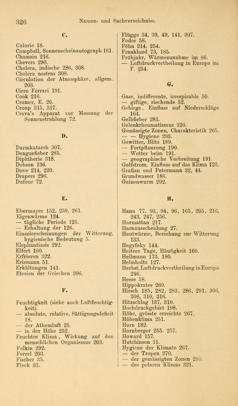 C. Calorie 18. Campbell, Sonnenscheinautograph 161. Chamsin 216. Chevers 290. Cholera, indische 286, 308. Cholera nostras 308. Circulation der Atmosphäre, allgem. 203. Cirro Ferrari 191. Cook 216. Cramer, E. 26. Croup 315, 317. Crova's Apparat zur Messung der Sonnenstrahlung 72. 1). Darmkatarrh 307. Denguefieber 285. Diphtherie 318. Dobson 136. Dove 214, 220. Drapers 296. Dufour 72. E. Ebermayer 152, 259, 261. Eigenwärme 124. — tägliche Periode 125. — Erhaltung der 126. Einzelerscheinungen der Witterung, hygienische Bedeutung 5. Elephantiasis 292. Eifert 160. Erfrieren 322. Erismann 51. Erkältungen 141. Etesien der Griechen 206. F. Feuchtigkeit (siehe auch Luftfeuchtig- keit). — absolute, relative. Sättigungsdeficit 18. — der Athemluft 25. — in der Höhe 252. Feuchtes Klima, Wirkung auf den menschlichen Organismus 203. Felkin 292. Ferrel 203. Fischer 35. Fleck 33. Flügge 34, 39, 49, 141, 307. Fodor 58. Föhn 214, 254. Frankland 73, 185. Frühjahr, Wärmezunahme im 86. — Luftdruckvertheilung in Europa im F. 254. G. Gase, indifferente, irrespirable 50. — giftige, riechende 52. Gebirge, Einfluss auf Niederschläge 164. Gelbfieber 283. Gelenkrheumatismus 320. Gemässigte Zonen, Charakteristik 265. Hygiene 293. Gewitter, Blitz 189. — Fortpflanzung 190. — Wetter beim 191. — geographische Verbreitung 191. Golfstrom, Einfluss auf das Klima 123. Grafian und Petermann 32, 44. Grundwasser 186. Guineawurm 292. H. Hann 77, 93, 94, 96, 165, 205, 216, 243, 247, 256. Harmattan 217. Harnausscheidung 27. Hautwärme, Beziehung zur Witterung 133. Hegyfoky 144. Heitere Tage, Häufigkeit 160. Hellmann 173, 180. Helmholtz 127. Herbst, Luftdruckvertheilung in Europa 246. Hesse 58. Hippokrates 269. Hirsch 185, 282, 283 308, 310, 316. Hitzschlag 137, 310. Hochdruckgebiet 198. Höhe, grösste erreichte 267. Höhenklima 251. Hörn 182. Hornberger 255. 257. Howard 157. Hutchinson 11. Hygiene der Klimate 267. — der Tropen 270. — der gemässigten Zonen 293 — des polaren Klimas 321. 286, 291, 306,