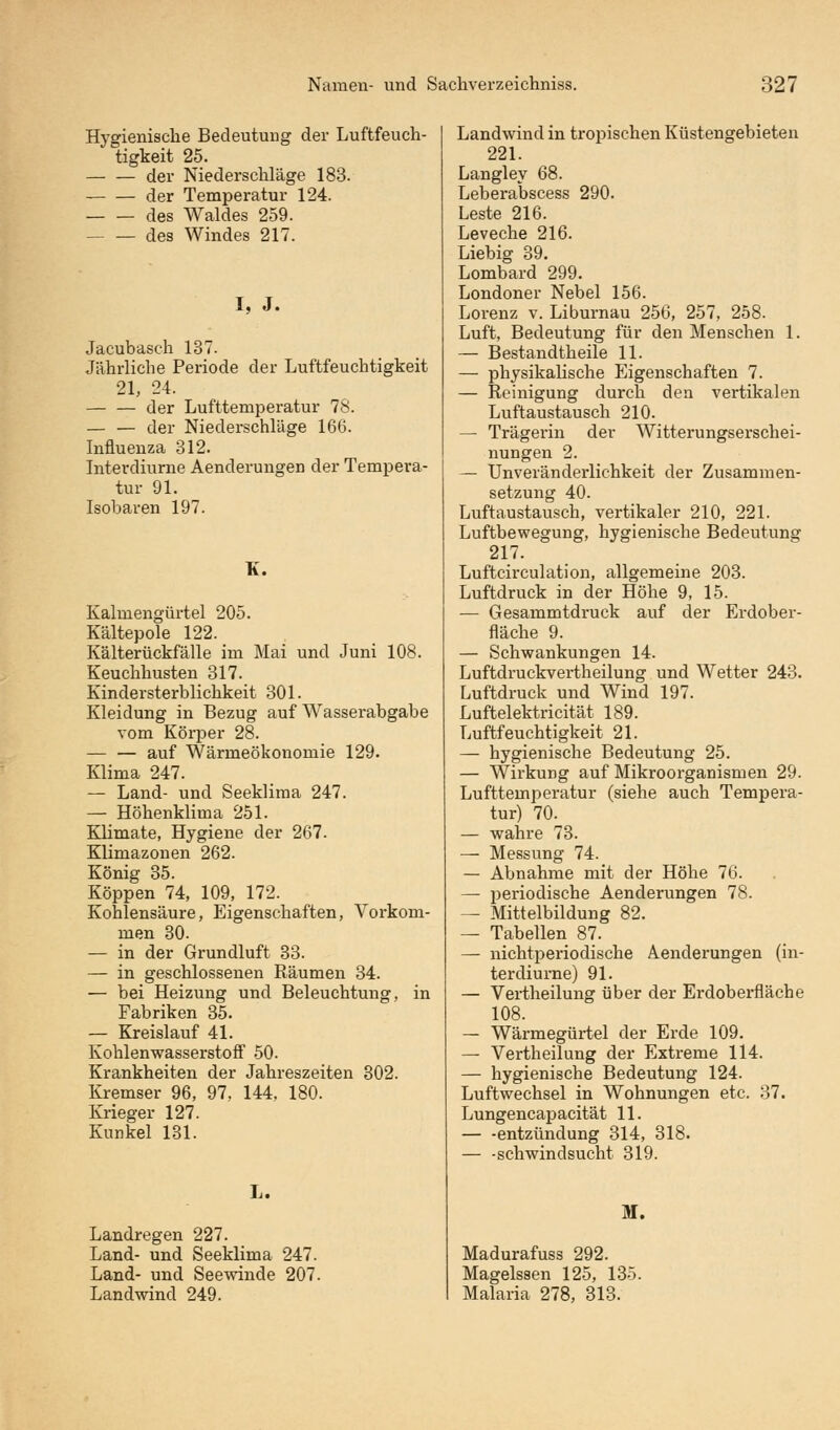 Hygienische Bedeutung der Luftfeuch- tigkeit 25. der Niederschläge 183. der Temperatur 124. des Waldes 259. des Windes 217. I, J. Jacubasch 137. Jährliche Periode der Luftfeuchtigkeit 21, 24. — — der Lufttemperatur 78. — — der Niederschläge 166. Influenza 312. Interdiurne Aenderungen der Tempera- tur 91. Isobaren 197. K. Kalmengürtel 205. Kältepole 122. Kälterückfälle im Mai und Juni 108. Keuchhusten 317. Kindersterblichkeit 301. Kleidung in Bezug auf Wasserabgabe vom Körper 28. — — auf Wärmeökonomie 129. Klima 247. — Land- und Seeklima 247. — Höhenklima 251. Klimate, Hygiene der 267. Klimazonen 262. König 35. Koppen 74, 109, 172. Kohlensäure, Eigenschaften, Vorkom- men 30. — in der Grundluft 33. — in geschlossenen Räumen 34. — bei Heizung und Beleuchtung, in Fabriken 35. — Kreislauf 41. Kohlenwasserstoff 50. Krankheiten der Jahreszeiten 302. Kremser 96, 97, 144, 180. Krieger 127. Kunkel 131. L. Landregen 227. Land- und Seeklima 247. Land- und Seewinde 207. Landwind 249. Landwind in tropischen Küstengebieten 221. Langley 68. Leberabscess 290. Leste 216. Leveche 216. Liebig 39. Lombard 299. Londoner Nebel 156. Lorenz v. Liburnau 256, 257, 258. Luft, Bedeutung für den Menschen 1. — Bestandteile 11. — physikalische Eigenschaften 7. — Reinigung durch den vertikalen Luftaustausch 210. — Trägerin der Witterungserschei- nungen 2. — Unveränderlichkeit der Zusammen- setzung 40. Luftaustausch, vertikaler 210, 221. Luftbewegung, hygienische Bedeutung 217. Luftcirculation, allgemeine 203. Luftdruck in der Höhe 9, 15. — Gesammtdruck auf der Erdober- fläche 9. — Schwankungen 14. Luftdruckvertheilung und Wetter 243. Luftdruck und Wind 197. Luftelektricität 189. Luftfeuchtigkeit 21. — hygienische Bedeutung 25. — Wirkung auf Mikroorganismen 29. Lufttemperatur (siehe auch Tempera- tur) 70. — wahre 73. — Messung 74. — Abnahme mit der Höhe 76. — periodische Aenderungen 78. — Mittelbildung 82. — Tabellen 87. — nichtperiodische Aenderungen (in- terdiurne) 91. — Vertheilung über der Erdoberfläche 108. — Wärmegürtel der Erde 109. — Vertheilung der Extreme 114. — hygienische Bedeutung 124. Luftwechsel in Wohnungen etc. 37. Lungencapacität 11. — -entzündung 314, 318. — -Schwindsucht 319. M. Madurafuss 292. Magelssen 125, 135. Malaria 278, 313.