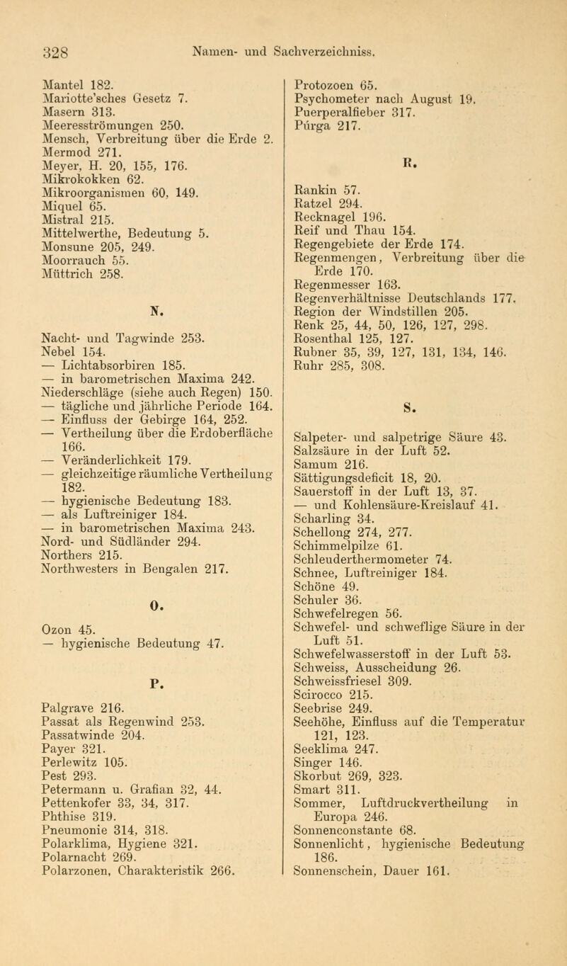 Mantel 182. Mariotte'sches Gesetz 7. Masern 313. Meeresströmungen 250. Mensch, Verbreitung über die Erde 2. Mermod 271. Meyer, H. 20, 155, 176. Mikrokokken 62. Mikroorganismen 60, 149. Miquel 65. Mistral 215. Mittehverthe, Bedeutung 5. Monsune 205, 249. Moorrauch 55. Müttrich 258. N. Nacht- und Tagwinde 253. Nebel 154. — Lichtabsorbiren 185. — in barometrischen Maxima 242. Niederschläge (siehe auch Regen) 150. — tägliche und jährliche Periode 164. — Einfluss der Gebirge 164, 252. — Vertheilung über die Erdoberfläche 166. — Veränderlichkeit 179. — gleichzeitige räumliche Vertheilung 182. — hygienische Bedeutung 183. — als Luftreiniger 184. — in barometrischen Maxima 243. Nord- und Südländer 294. Northers 215. Northwesters in Bengalen 217. O. Ozon 45. — hygienische Bedeutung 47. P. Palgrave 216. Passat als Regenwind 253. Passatwinde 204. Payer 321. Perlewitz 105. Pest 293. Petermann u. Grafian 32, 44. Pettenkofer 33, 34, 317. Phthise 319. Pneumonie 314, 318. Polarklima, Hygiene 321. Polarnacht 269. Polarzonen, Charakteristik 266. Protozoen 65. Psychometer nach August 19. Puerperalfieber 317. Pürga 217. K. Rankin 57. Ratzel 294. Recknagel 196. Reif und Thau 154. Regengebiete der Erde 174. Regenmengen, Verbreitung über die Erde 170. Regenmesser 163. Regenverhältnisse Deutschlands 177. Region der Windstillen 205. Renk 25, 44, 50, 126, 127, 298. Rosenthal 125, 127. Rubner 35, 39, 127, 131, 134, 146. Ruhr 285, 308. S. Salpeter- und salpetrige Säure 43. Salzsäure in der Luft 52. Samum 216. Sättigungsdeficit 18, 20. Sauerstoff in der Luft 13, 37. — und Kohlensäure-Kreislauf 41. Scharling 34. Schellong 274, 277. Schimmelpilze 61. Schleuderthermometer 74. Schnee, Luftreiniger 184. Schöne 49. Schuler 36. Schwefelregen 56. Schwefel- und schweflige Säure in der Luft 51. Schwefelwasserstoff in der Luft 53. Schweiss, Ausscheidung 26. Schweissfriesel 309. Scirocco 215. Seebrise 249. Seehöhe, Einfluss auf die Temperatur 121, 123. Seeklima 247. Singer 146. Skorbut 269, 323. Smart 311. Sommer, Luftdruckvertheilung in Europa 246. Sonnenconstante 68. Sonnenlicht, hygienische Bedeutung 186. Sonnenschein, Dauer 161.