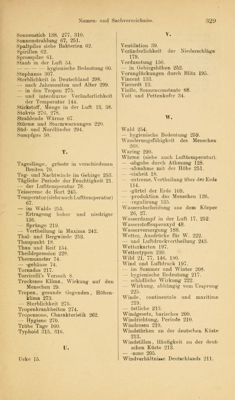Sonnenstich 138, 277, 310. Sonnenstrahlung 67, 251. Spaltpilze siehe Bakterien 62. Spirillen 62. Sprosspilze 61. Staub in der Luft 54. - hygienische Bedeutung 60. Stephanos 307. Sterblichkeit in Deutschland 298. — nach Jahreszeiten und Alter 299. — in den Tropen 275. — und interdiurne Veränderlichkeit der Temperatur 144. Stickstoff, Menge in der Luft 13, 38. Stokvia 276. 278. Strahlende Wärme 67. Stürme und Sturmwarnungen 220. Süd- und Nordländer 294. Sumpfgas 50. T. Tageslänge, grösste in verschiedenen Breiten 70. Tag- und Nachtwinde im Gebirge 253. Tägliche Periode der Feuchtigkeit 21. — der Lufttemperatur 78. Teisserenc de Bort 245. Temperatur (siehe auch Lufttemperatur) 67. — im Walde 255. — Ertragung hoher und niedriger 136. — Sprünge 219. — Vertheilung in Maxima 242. Thal- und Bergwinde 253. Thaupunkt 18. Thau und Reif 154. Theildepressiori 228. Thermometer 74. — -gehäuse 74. Tornados 217. Torricelli's Versuch 8. Trockenes Klima, Wirkung auf den Menschen 29. Tropen, gesunde Gegenden, Höhen- klima 273. — Sterblichkeit 275. Tropenkrankheiten 274. Tropenzone, Charakteristik 262. — Hygiene 270. Trübe Tage 160. Typhoid 315. 316. U. Ucke 15. V. Ventilation 39. Veränderlichkeit der Niederschläge 179. Verdunstung 150. — in Gebirgshöhen 252. Verunglückungen durch Blitz 195. Vincent 133. Vierordt 13. Violle, Sonneneonstante 68. Voit und Pettenkofrr 34. W. Wald 254. — hygienische Bedeutung 259. Wanderungsfähigkeit des Menschen 268. Waring 290. Wärme (siehe auch Lufttemperatur). — -abgäbe durch Athmung 128. -abnähme mit der Höhe 251. - -einheit 18. -extreme. Vertheilung über der Erde 114. — -gürtel der Erde 109. - -Produktion des Menschen 126. - -regulirung 135. Wasserabscheidung aus dem Körper 26, 27. Wasserdampf in der Luft 17, 252. Wasserstoffsuperoxyd 48. Wasserversorgung 188. Wetter, Ausdrücke für W. 222. - und Luftdruckvortheilung 243. Wetterkarten 197. Wettertypen 230. Wild 21, 77, 146, 1«0. Wind und Luftdruck 197. im Sommer und Winter 208. - hygienische Bedeutung 217. - schädliche Wirkung 222. — Wirkung, abhängig vom Ursprung 225. Winde, continentale und maritime 219. — östliche 213. Windgesetz, barisches 200. Windrichtung, Periode 210. Windrosen 219. Windstärken an der deutschen Küste 213. Windstillen, Häufigkeit an der deut- schen Küste 213. — -zone 205. Windverhältnisse Deutschlands 211.