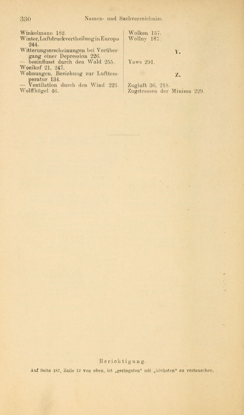 Winkelrnann 18^. Winter,Luftdruekvertheilungin Europa 244. Witterungserscheinungen bei Vorüber- gang einer Depression 226. - beeinflusst durch den Wald 255. Woeikof 21, 247. Wohnungen, Beziehung zur Lufttem- peratur 134. — Ventilation durch den Wind 221. Zugluft 36, _'l- Wolffhügel 46. Wolken 157. Wollnv 187. Yaws 291. V. /. Zugstrassen der Minima 229. Berichtigung. Auf Seite 187, Zeile 12 von oben, ist „geringsten mit „iiöcnsten zu vertauschen.