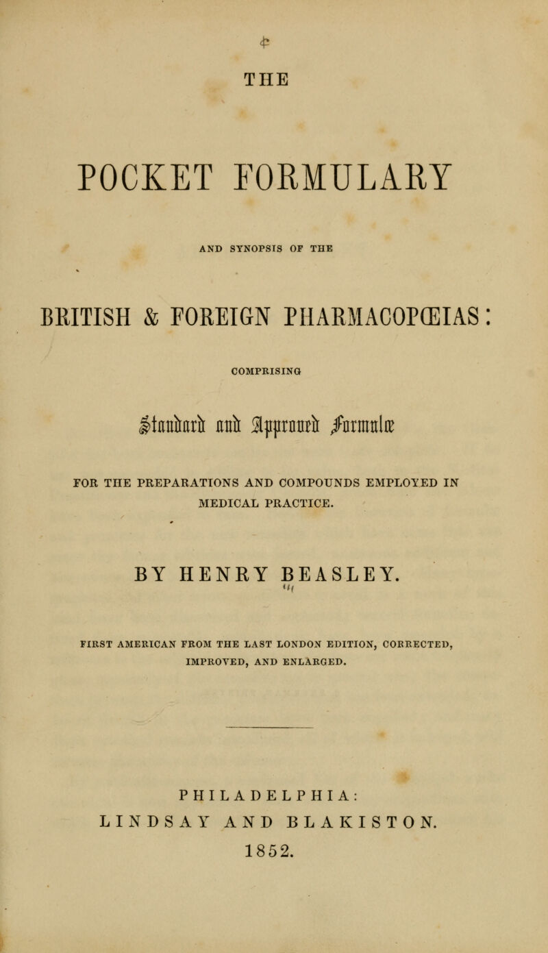 THE POCKET FORMULARY AND SYNOPSIS OF THE BRITISH & FOREIGN PHARMACOPEIAS: COMPRISING ItKufaru- unit SlpprnnB^ /nrmttlre FOR THE PREPARATIONS AND COMPOUNDS EMPLOYED IN MEDICAL PRACTICE. BY HENRY BEASLEY. FIRST AMERICAN FROM THE LAST LONDON EDITION, CORRECTED, IMPROVED, AND ENLARGED. PHILADELPHIA: LINDSAY AND BLAKISTON. 1852.