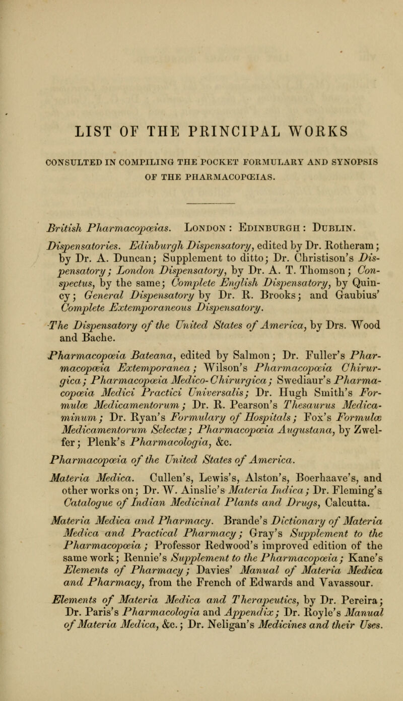 LIST OF THE PRINCIPAL WORKS CONSULTED IN COMPILING THE POCKET FORMULARY AND SYNOPSIS OF THE PHARMACOPEIAS. British Pharmacopoeias. London : Edinburgh : Dublin. Dispensatories. Edinburgh Dispensatory', edited by Dr. Rotheram; by Dr. A. Duncan; Supplement to ditto; Dr. Christison's Dis- pensatory; London Dispensatory, by Dr. A. T. Thomson; Con- spectus, by the same; Complete English Dispensatory, by Quin- cy; General Dispensatory by Dr. R. Brooks; and Graubius' Complete Extemporaneous Dispensatory. The Dispensatory of the United States of America, by Drs. Wood and Bache. Pharmacopoeia Bateana, edited by Salmon; Dr. Fuller's Phar- macopoeia Extemporanea; Wilson's Pharmacopoeia Chirur- gica; Pharmacopoeia Medico-Chirurgica; Swediaur's Pharma- copoeia Medici Practici Universalis; Dr. Hugh Smith's For- mulae Medicamentorum; Dr. R. Pearson's Thesaurus Medica- minum ; Dr. Ryan's Formulary of Hospitals ; Fox's Formulae Medicamentorum Selectee; Pharmacopoeia Augustana, by Zwel- fer; Plenk's Pharmacologia, &c. Pharmacopoeia of the United States of America. Materia Medica. Cullen's, Lewis's, Alston's, Boerhaave's, and other works on; Dr. W. Ainslie's Materia Indica; Dr. Fleming's Catalogue of Indian Medicinal Plants and Drugs, Calcutta. Materia Medica and Pharmacy. Brande's Dictionary of Materia Medica and Practical Pharmacy; Gray's Supplement to the Pharmacopoeia ; Professor Redwood's improved edition of the same work; Rennie's Supplement to the Pharmacopoeia; Kane's Elements of Pharmacy; Davies' Manual of Materia Medica and Pharmacy, from the French of Edwards and Yavassour. Elements of Materia Medica and Therapeutics, by Dr. Pereira; Dr. Paris's Pharmacologia and Appendix; Dr. Royle's Manual of Materia Medica, &c.; Dr. Neligan's Medicines and their Uses.