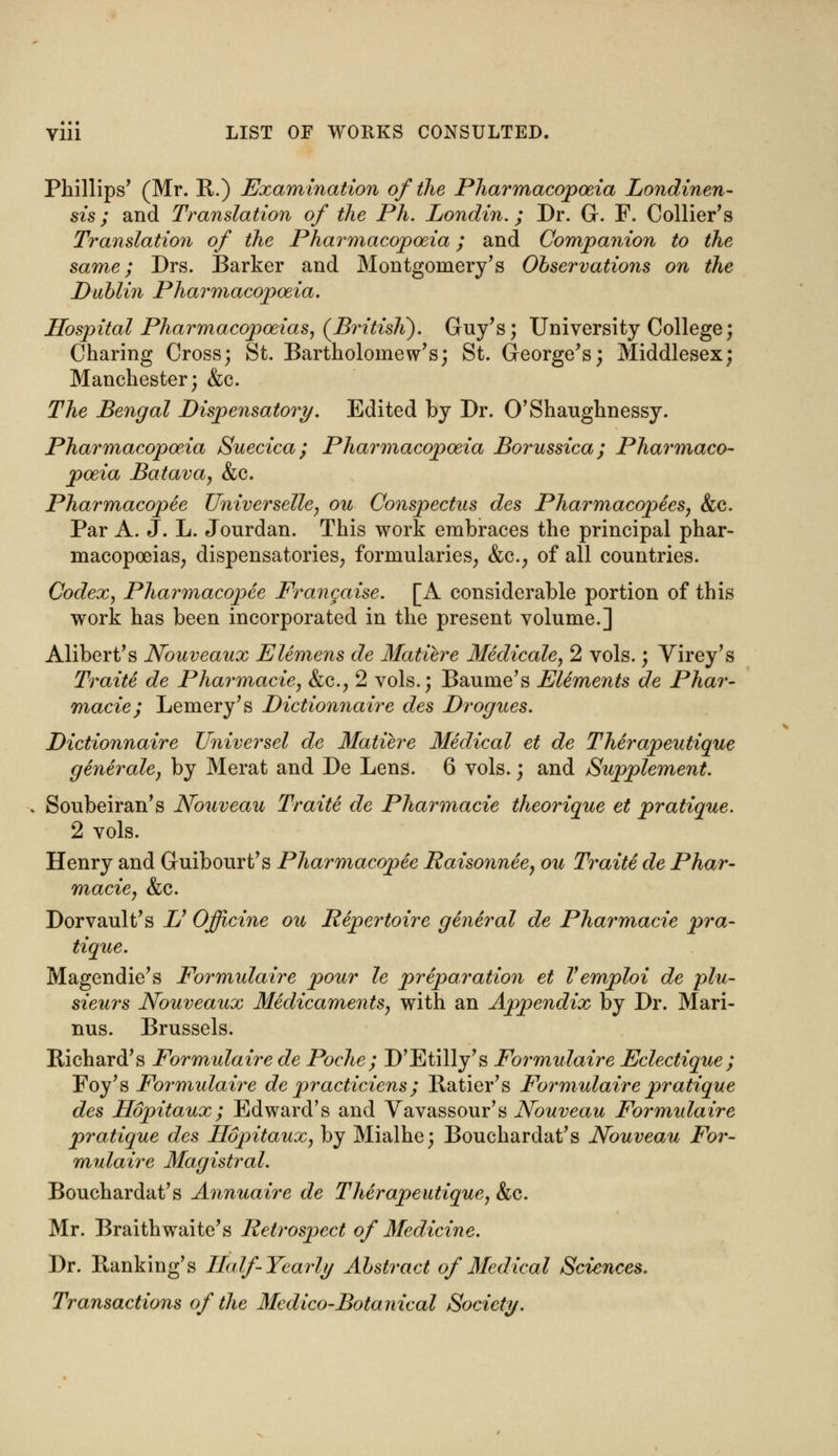 Phillips' (Mr. R.) Examination of the Pharmacopoeia Londinen- sis; and Translation of the Ph. Londin.; Dr. G. F. Collier's Translation of the Pharmacopoeia; and Companion to the same; Drs. Barker and Montgomery's Observations on the Dublin Pharmacopoeia. Hospital Pharmacopoeias, (BritisK). Guy's; University College; Charing Cross; St. Bartholomew's; St. George's; Middlesex; Manchester; &c. The Bengal Dispensatory. Edited by Dr. O'Shaughnessy. Pharmacopoeia Suecica; Pharmacopoeia Borussica; Pharmaco- poeia Batava, &c. Pharmacopee Universelle, ou Conspectus des Pharmacopees, &c. Par A. J. L. Jourdan. This work embraces the principal phar- macopoeias, dispensatories, formularies, &c, of all countries. Codex, Pharmacopee Francaise. [A considerable portion of this work has been incorporated in the present volume.] Alibert's Nouveaux Elemens de Matiere Medicale, 2 vols.; Virey's Traite de Pharmacie, &c, 2 vols.; Baume's Elements de Phar- macie; Lemery's Dictionnaire des Drogues. Dictionnaire Universel de Matiere Medical et de Therapeutique generale, by Merat and De Lens. 6 vols.; and Supplement. Soubeiran's Nouveau Traite de Pharmacie theorique et pratique. 2 vols. Henry and Guibourt's Pharmacopee Raisonnee, ou Traite de Phar- macie, &c. Dor vault's & Officine ou Repertoire general de Pharmacie pra- tique. Magendie's Formulaire pour le preparation et Vemploi de plu- sieurs Nouveaux Medicaments, with an Appendix by Dr. Mari- nus. Brussels. Richard's Formulaire de Poche; D'Etilly's Formulaire Eclectique; Foy's Formidaire de practiciens; Ratier's Formulaire pratique des Hopitaux; Edward's and Vavassour's Nouveau Formidaire pratique des Hopitaux, by Mialhe; Bouchardat's Nouveau For- mulaire Magistral. Bouchardat's Annuaire de Therapeutique, &c. Mr. Braithwaite's Retrospect of Medicine. Dr. Banking's Half-Yearly Abstract of Medical Sciences. Transactions of the Medico-Botanical Society.